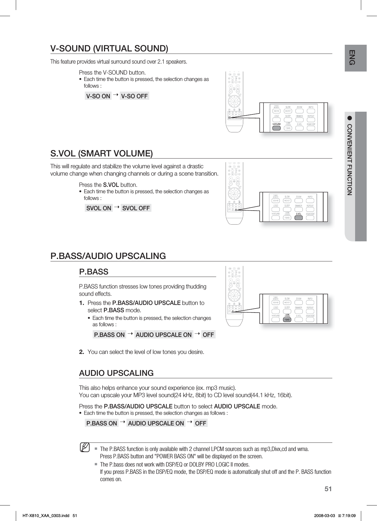 51ENG●CONVENIENT FUNCTIONV-SOUND (VIRTUAL SOUND)This feature provides virtual surround sound over 2.1 speakers.Press the V-SOUND button.Each time the button is pressed, the selection changes as follows : V-SO ON  ➝ V-SO OFF S.VOL (SMART VOLUME)This will regulate and stabilize the volume level against a drastic volume change when changing channels or during a scene transition.Press the S.VOL button.Each time the button is pressed, the selection changes as follows : SVOL ON  ➝ SVOL OFF P.BASS/AUDIO UPSCALINGP.BASSP.BASS function stresses low tones providing thudding sound effects.Press the P.BASS/AUDIO UPSCALE button to select P.BASS mode.Each time the button is pressed, the selection changes as follows : P.BASS ON  ➝ AUDIO UPSCALE ON  ➝ OFF You can select the level of low tones you desire.AUDIO UPSCALINGThis also helps enhance your sound experience (ex. mp3 music). You can upscale your MP3 level sound(24 kHz, 8bit) to CD level sound(44.1 kHz, 16bit).Press the P.BASS/AUDIO UPSCALE button to select AUDIO UPSCALE mode.Each time the button is pressed, the selection changes as follows : P.BASS ON  ➝ AUDIO UPSCALE ON  ➝ OFF The P.BASS function is only available with 2 channel LPCM sources such as mp3,Divx,cd and wma. Press P.BASS button and &quot;POWER BASS ON&quot; will be displayed on the screen.The P.bass does not work with DSP/EQ or DOLBY PRO LOGIC ll modes.If you press P.BASS in the DSP/EQ mode, the DSP/EQ mode is automatically shut off and the P. BASS function comes on.••1.•2.•M*6:A:##AKPFF 