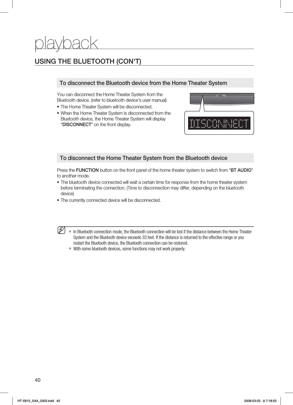 40playbackYou can disconnect the Home Theater System from the Bluetooth device. (refer to bluetooth device&apos;s user manual)The Home Theater System will be disconnected.When the Home Theater System is disconnected from the Bluetooth device, the Home Theater System will display &quot;DISCONNECT&quot; on the front display.Press the FUNCTION button on the front panel of the home theater system to switch from “BT AUDIO”to another mode.The bluetooth device connected will wait a certain time for response from the home theater system before terminating the connection. (Time to disconnection may differ, depending on the bluetooth device)The currently connected device will be disconnected.In Bluetooth connection mode, the Bluetooth connection will be lost if the distance between the Home Theater System and the Bluetooth device exceeds 33 feet. If the distance is returned to the effective range or you restart the Bluetooth device, the Bluetooth connection can be restored.With some bluetooth devices, some functions may not work properly.••••MTo disconnect the Bluetooth device from the Home Theater SystemTo disconnect the Home Theater System from the Bluetooth deviceUSING THE BLUETOOTH (CON&apos;T)HT-X810_XAA_0303.indd   40 