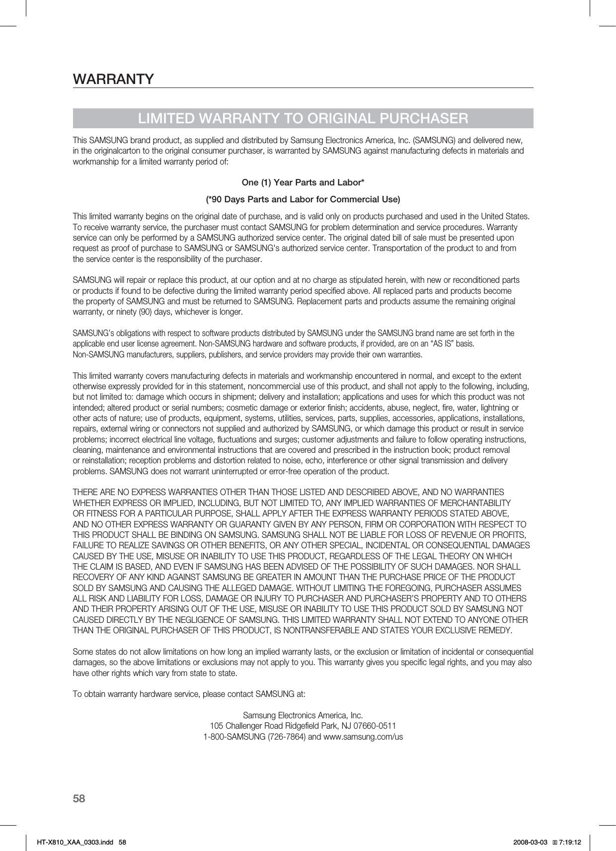 58WARRANTYLIMITED WARRANTY TO ORIGINAL PURCHASERThis SAMSUNG brand product, as supplied and distributed by Samsung Electronics America, Inc. (SAMSUNG) and delivered new, in the originalcarton to the original consumer purchaser, is warranted by SAMSUNG against manufacturing defects in materials and workmanship for a limited warranty period of:One (1) Year Parts and Labor*(*90 Days Parts and Labor for Commercial Use)This limited warranty begins on the original date of purchase, and is valid only on products purchased and used in the United States. To receive warranty service, the purchaser must contact SAMSUNG for problem determination and service procedures. Warranty service can only be performed by a SAMSUNG authorized service center. The original dated bill of sale must be presented upon request as proof of purchase to SAMSUNG or SAMSUNG&apos;s authorized service center. Transportation of the product to and from the service center is the responsibility of the purchaser.SAMSUNG will repair or replace this product, at our option and at no charge as stipulated herein, with new or reconditioned parts or products if found to be defective during the limited warranty period specified above. All replaced parts and products become the property of SAMSUNG and must be returned to SAMSUNG. Replacement parts and products assume the remaining original warranty, or ninety (90) days, whichever is longer.SAMSUNG’s obligations with respect to software products distributed by SAMSUNG under the SAMSUNG brand name are set forth in theapplicable end user license agreement. Non-SAMSUNG hardware and software products, if provided, are on an “AS IS” basis. Non-SAMSUNG manufacturers, suppliers, publishers, and service providers may provide their own warranties.This limited warranty covers manufacturing defects in materials and workmanship encountered in normal, and except to the extent otherwise expressly provided for in this statement, noncommercial use of this product, and shall not apply to the following, including, but not limited to: damage which occurs in shipment; delivery and installation; applications and uses for which this product was not intended; altered product or serial numbers; cosmetic damage or exterior finish; accidents, abuse, neglect, fire, water, lightning or other acts of nature; use of products, equipment, systems, utilities, services, parts, supplies, accessories, applications, installations, repairs, external wiring or connectors not supplied and authorized by SAMSUNG, or which damage this product or result in service problems; incorrect electrical line voltage, fluctuations and surges; customer adjustments and failure to follow operating instructions, cleaning, maintenance and environmental instructions that are covered and prescribed in the instruction book; product removal or reinstallation; reception problems and distortion related to noise, echo, interference or other signal transmission and delivery problems. SAMSUNG does not warrant uninterrupted or error-free operation of the product.THERE ARE NO EXPRESS WARRANTIES OTHER THAN THOSE LISTED AND DESCRIBED ABOVE, AND NO WARRANTIES WHETHER EXPRESS OR IMPLIED, INCLUDING, BUT NOT LIMITED TO, ANY IMPLIED WARRANTIES OF MERCHANTABILITY OR FITNESS FOR A PARTICULAR PURPOSE, SHALL APPLY AFTER THE EXPRESS WARRANTY PERIODS STATED ABOVE, AND NO OTHER EXPRESS WARRANTY OR GUARANTY GIVEN BY ANY PERSON, FIRM OR CORPORATION WITH RESPECT TO THIS PRODUCT SHALL BE BINDING ON SAMSUNG. SAMSUNG SHALL NOT BE LIABLE FOR LOSS OF REVENUE OR PROFITS, FAILURE TO REALIZE SAVINGS OR OTHER BENEFITS, OR ANY OTHER SPECIAL, INCIDENTAL OR CONSEQUENTIAL DAMAGES CAUSED BY THE USE, MISUSE OR INABILITY TO USE THIS PRODUCT, REGARDLESS OF THE LEGAL THEORY ON WHICH THE CLAIM IS BASED, AND EVEN IF SAMSUNG HAS BEEN ADVISED OF THE POSSIBILITY OF SUCH DAMAGES. NOR SHALL RECOVERY OF ANY KIND AGAINST SAMSUNG BE GREATER IN AMOUNT THAN THE PURCHASE PRICE OF THE PRODUCT SOLD BY SAMSUNG AND CAUSING THE ALLEGED DAMAGE. WITHOUT LIMITING THE FOREGOING, PURCHASER ASSUMES ALL RISK AND LIABILITY FOR LOSS, DAMAGE OR INJURY TO PURCHASER AND PURCHASER’S PROPERTY AND TO OTHERS AND THEIR PROPERTY ARISING OUT OF THE USE, MISUSE OR INABILITY TO USE THIS PRODUCT SOLD BY SAMSUNG NOT CAUSED DIRECTLY BY THE NEGLIGENCE OF SAMSUNG. THIS LIMITED WARRANTY SHALL NOT EXTEND TO ANYONE OTHER THAN THE ORIGINAL PURCHASER OF THIS PRODUCT, IS NONTRANSFERABLE AND STATES YOUR EXCLUSIVE REMEDY.Some states do not allow limitations on how long an implied warranty lasts, or the exclusion or limitation of incidental or consequential damages, so the above limitations or exclusions may not apply to you. This warranty gives you specific legal rights, and you may also have other rights which vary from state to state.To obtain warranty hardware service, please contact SAMSUNG at:Samsung Electronics America, Inc.105 Challenger Road Ridgefield Park, NJ 07660-05111-800-SAMSUNG (726-7864) and www.samsung.com/us*6:A:##AKPFF 