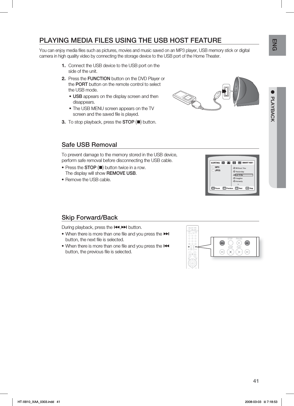 41ENG ●PLAYBACKPLAYING MEDIA FILES USING THE USB HOST FEATUREYou can enjoy media ﬁ les such as pictures, movies and music saved on an MP3 player, USB memory stick or digital camera in high quality video by connecting the storage device to the USB port of the Home Theater.Connect the USB device to the USB port on the side of the unit.Press the FUNCTION button on the DVD Player or the PORT button on the remote control to select the USB mode.USB appears on the display screen and then disappears.The USB MENU screen appears on the TV screen and the saved ﬁ le is played.To stop playback, press the STOP() button. Safe USB RemovalTo prevent damage to the memory stored in the USB device, perform safe removal before disconnecting the USB cable.Press the STOP() button twice in a row.The display will show REMOVE USB.Remove the USB cable.Skip Forward/Back During playback, press the #,$ button.When there is more than one ﬁ le and you press the $button, the next ﬁ le is selected.When there is more than one ﬁ le and you press the #button, the previous ﬁ le is selected.1.2.••3.••••HT-X810_XAA_0303.indd   41 