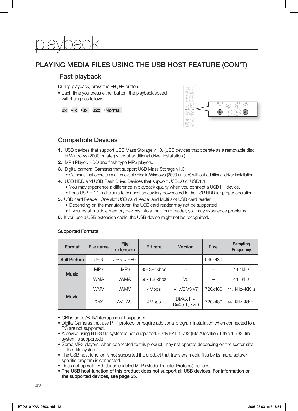 42playbackPLAYING MEDIA FILES USING THE USB HOST FEATURE (CON&apos;T) Fast playback During playback, press the , button.Each time you press either button, the playback speed will change as follows: 2x ➝4x ➝8x ➝32x ➝Normal.Compatible Devices USB devices that support USB Mass Storage v1.0. (USB devices that operate as a removable disc  in Windows (2000 or later) without additional driver installation.)MP3 Player: HDD and ﬂ ash type MP3 players.Digital camera: Cameras that support USB Mass Storage v1.0.Cameras that operate as a removable disc in Windows (2000 or later) without additional driver installation.USB HDD and USB Flash Drive: Devices that support USB2.0 or USB1.1.You may experience a difference in playback quality when you connect a USB1.1 device.For a USB HDD, make sure to connect an auxiliary power cord to the USB HDD for proper operation.5.  USB card Reader: One slot USB card reader and Multi slot USB card reader.Depending on the manufacturer. the USB card reader may not be supported.If you install multiple memory devices into a multi card reader, you may experience problems.6.  If you use a USB extension cable, the USB device might not be recognized.Supported FormatsFormat File name File extension Bit rate Version PixelSamplingFrequencyStill Picture JPG JPG  .JPEG – – 640x480 –MusicMP3 .MP3 80~384kbps – – 44.1kHzWMA .WMA 56~128kbps V8 – 44.1kHzMovieWMV .WMV 4Mbps V1,V2,V3,V7 720x48044.1KHz~48KHzDivX.AVI,.ASF 4Mbps DivX3.11~DivX5.1, XviD 720x48044.1KHz~48KHzCBI (Control/Bulk/Interrupt) is not supported.Digital Cameras that use PTP protocol or require additional program installation when connected to a PC are not supported.  A device using NTFS ﬁ le system is not supported. (Only FAT 16/32 (File Allocation Table 16/32) ﬁ le system is supported.)Some MP3 players, when connected to this product, may not operate depending on the sector size of their ﬁ le system.The USB host function is not supported if a product that transfers media ﬁ les by its manufacturer-speciﬁ c program is connected.  Does not operate with Janus enabled MTP (Media Transfer Protocol) devices.The USB host function of this product does not support all USB devices. For information on the supported devices, see page 55.•1.2.3.•4.•••••••••••HT-X810_XAA_0303.indd   42 