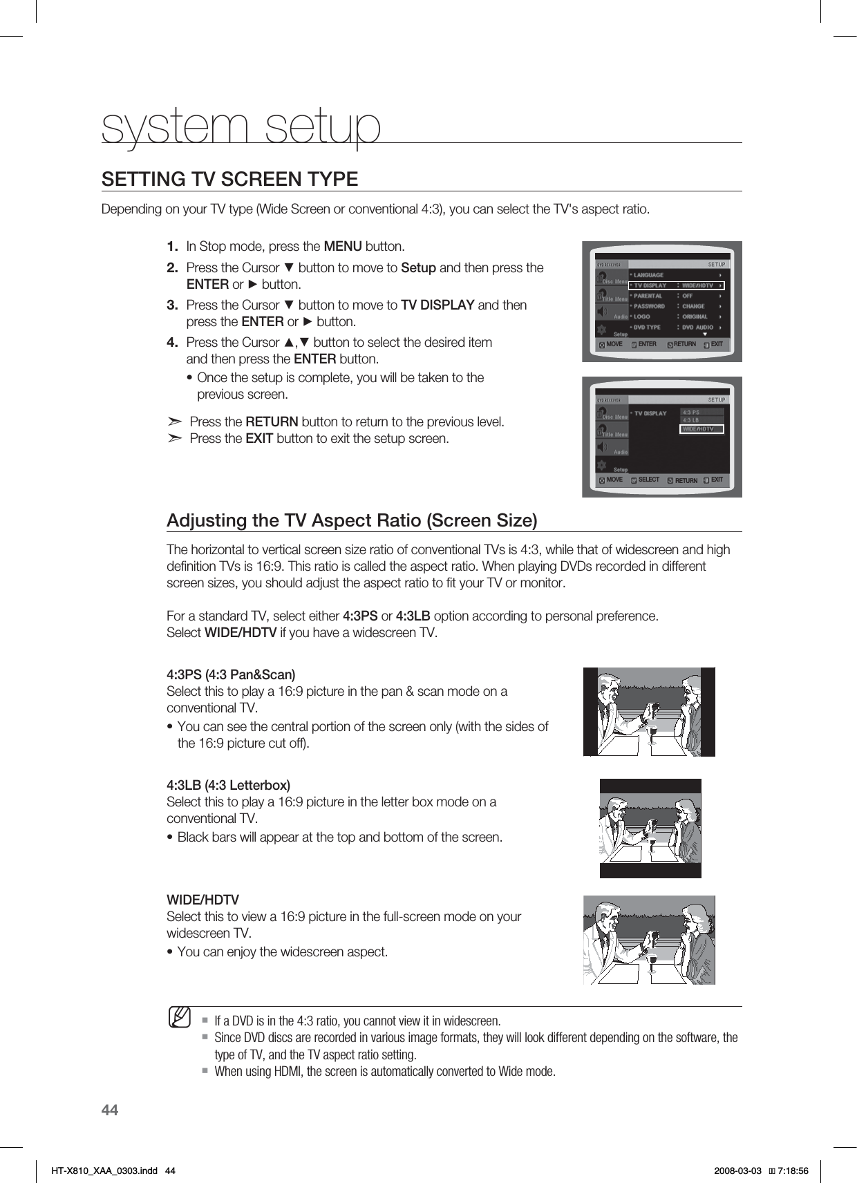 44system setupSETTING TV SCREEN TYPEDepending on your TV type (Wide Screen or conventional 4:3), you can select the TV&apos;s aspect ratio.In Stop mode, press the MENU button.Press the Cursor ▼ button to move to Setup and then press the ENTER or ► button.Press the Cursor ▼ button to move to TV DISPLAY and then press the ENTER or ► button.Press the Cursor ▲,▼ button to select the desired item and then press the ENTER button.Once the setup is complete, you will be taken to the previous screen.Press the RETURN button to return to the previous level.Press the EXIT button to exit the setup screen.Adjusting the TV Aspect Ratio (Screen Size)The horizontal to vertical screen size ratio of conventional TVs is 4:3, while that of widescreen and high deﬁnition TVs is 16:9. This ratio is called the aspect ratio. When playing DVDs recorded in different screen sizes, you should adjust the aspect ratio to ﬁt your TV or monitor.For a standard TV, select either 4:3PS or 4:3LB option according to personal preference. Select WIDE/HDTV if you have a widescreen TV.4:3PS (4:3 Pan&amp;Scan) Select this to play a 16:9 picture in the pan &amp; scan mode on a conventional TV.You can see the central portion of the screen only (with the sides of the 16:9 picture cut off).4:3LB (4:3 Letterbox) Select this to play a 16:9 picture in the letter box mode on a conventional TV.Black bars will appear at the top and bottom of the screen.WIDE/HDTV Select this to view a 16:9 picture in the full-screen mode on your widescreen TV.You can enjoy the widescreen aspect.If a DVD is in the 4:3 ratio, you cannot view it in widescreen.Since DVD discs are recorded in various image formats, they will look different depending on the software, the type of TV, and the TV aspect ratio setting.When using HDMI, the screen is automatically converted to Wide mode.1.2.3.4.••••MMOVE ENTER EXITRETURNMOVE SELECT EXITRETURNHT-X810_XAA_0303.indd   44 