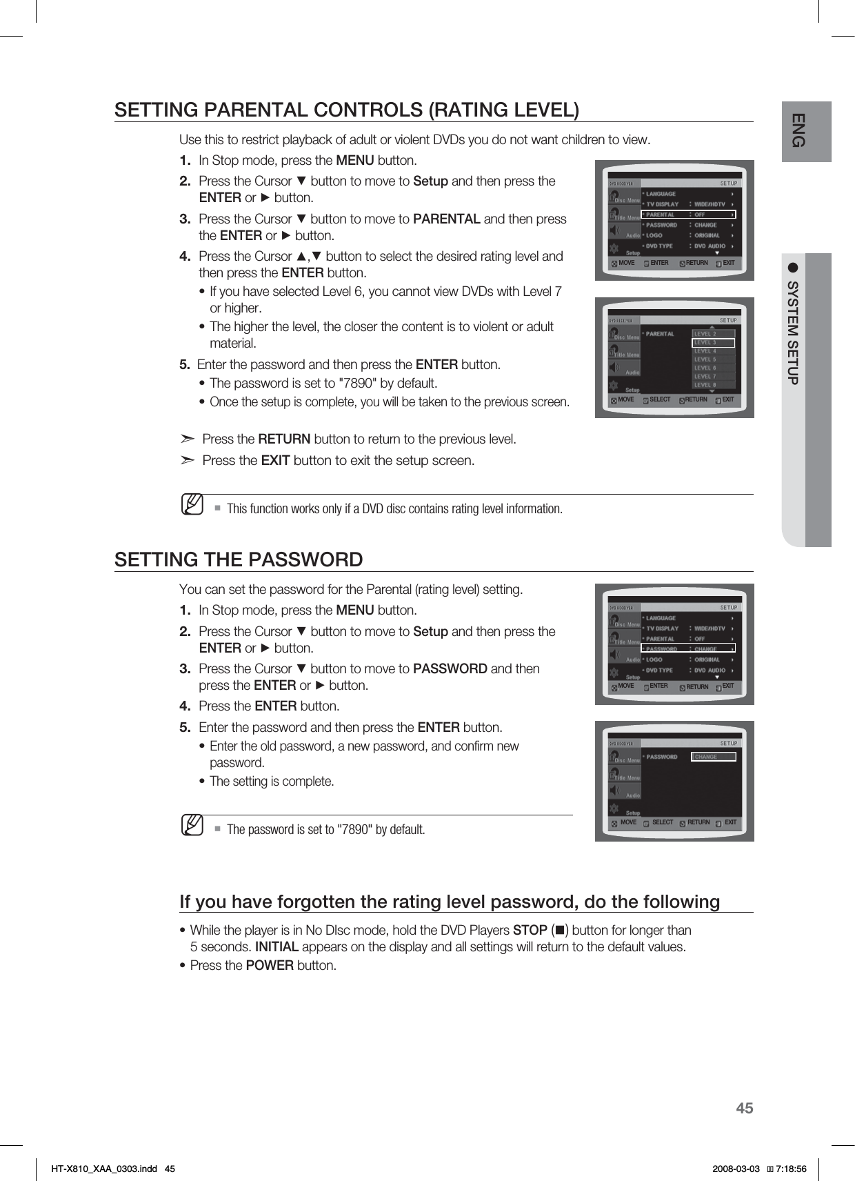 45ENG●SYSTEM SETUPSETTING PARENTAL CONTROLS (RATING LEVEL)Use this to restrict playback of adult or violent DVDs you do not want children to view.In Stop mode, press the MENU button.Press the Cursor ▼ button to move to Setup and then press the ENTER or ► button.Press the Cursor ▼ button to move to PARENTAL and then press the ENTER or ► button.Press the Cursor ▲,▼ button to select the desired rating level and then press the ENTER button.If you have selected Level 6, you cannot view DVDs with Level 7 or higher.The higher the level, the closer the content is to violent or adult material.5.  Enter the password and then press the ENTER button.The password is set to &quot;7890&quot; by default.Once the setup is complete, you will be taken to the previous screen.Press the RETURN button to return to the previous level.Press the EXIT button to exit the setup screen.This function works only if a DVD disc contains rating level information.SETTING THE PASSWORDYou can set the password for the Parental (rating level) setting.In Stop mode, press the MENU button.Press the Cursor ▼ button to move to Setup and then press the ENTER or ► button.Press the Cursor ▼ button to move to PASSWORD and then press the ENTER or ► button.Press the ENTER button.Enter the password and then press the ENTER button.Enter the old password, a new password, and conﬁrm new password.The setting is complete.The password is set to &quot;7890&quot; by default.If you have forgotten the rating level password, do the followingWhile the player is in No DIsc mode, hold the DVD Players STOP() button for longer than 5 seconds. INITIAL appears on the display and all settings will return to the default values.Press the POWER button.1.2.3.4.••••M1.2.3.4.5.••M••MOVE ENTER EXITRETURNMOVE SELECT EXITRETURNMOVE SELECT EXITRETURNMOVE ENTER EXITRETURN*6:A:##AKPFF 