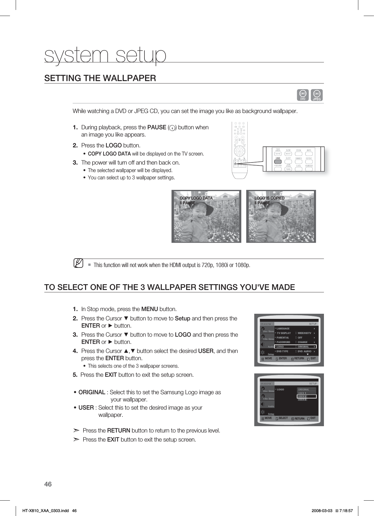46system setupSETTING THE WALLPAPERGWhile watching a DVD or JPEG CD, you can set the image you like as background wallpaper.During playback, press the PAUSE ( ) button when an image you like appears.Press the LOGO button.COPY LOGO DATA will be displayed on the TV screen.The power will turn off and then back on.The selected wallpaper will be displayed. You can select up to 3 wallpaper settings. This function will not work when the HDMI output is 720p, 1080i or 1080p.TO SELECT ONE OF THE 3 WALLPAPER SETTINGS YOU&apos;VE MADEIn Stop mode, press the MENU button.Press the Cursor ▼ button to move to Setup and then press the ENTER or ► button.Press the Cursor ▼ button to move to LOGO and then press the ENTER or ► button.Press the Cursor ▲,▼ button select the desired USER, and then press the ENTER button.This selects one of the 3 wallpaper screens.5.   Press the EXIT button to exit the setup screen.ORIGINAL : Select this to set the Samsung Logo image as                      your wallpaper.USER : Select this to set the desired image as your             wallpaper.Press the RETURN button to return to the previous level.Press the EXIT button to exit the setup screen.1.2.•3.••M1.2.3.4.•••MOVE ENTER EXITRETURNMOVE SELECT EXITRETURNLOGO IS COPIEDII PAUSECOPY LOGO DATAII PAUSE*6:A:##AKPFF 