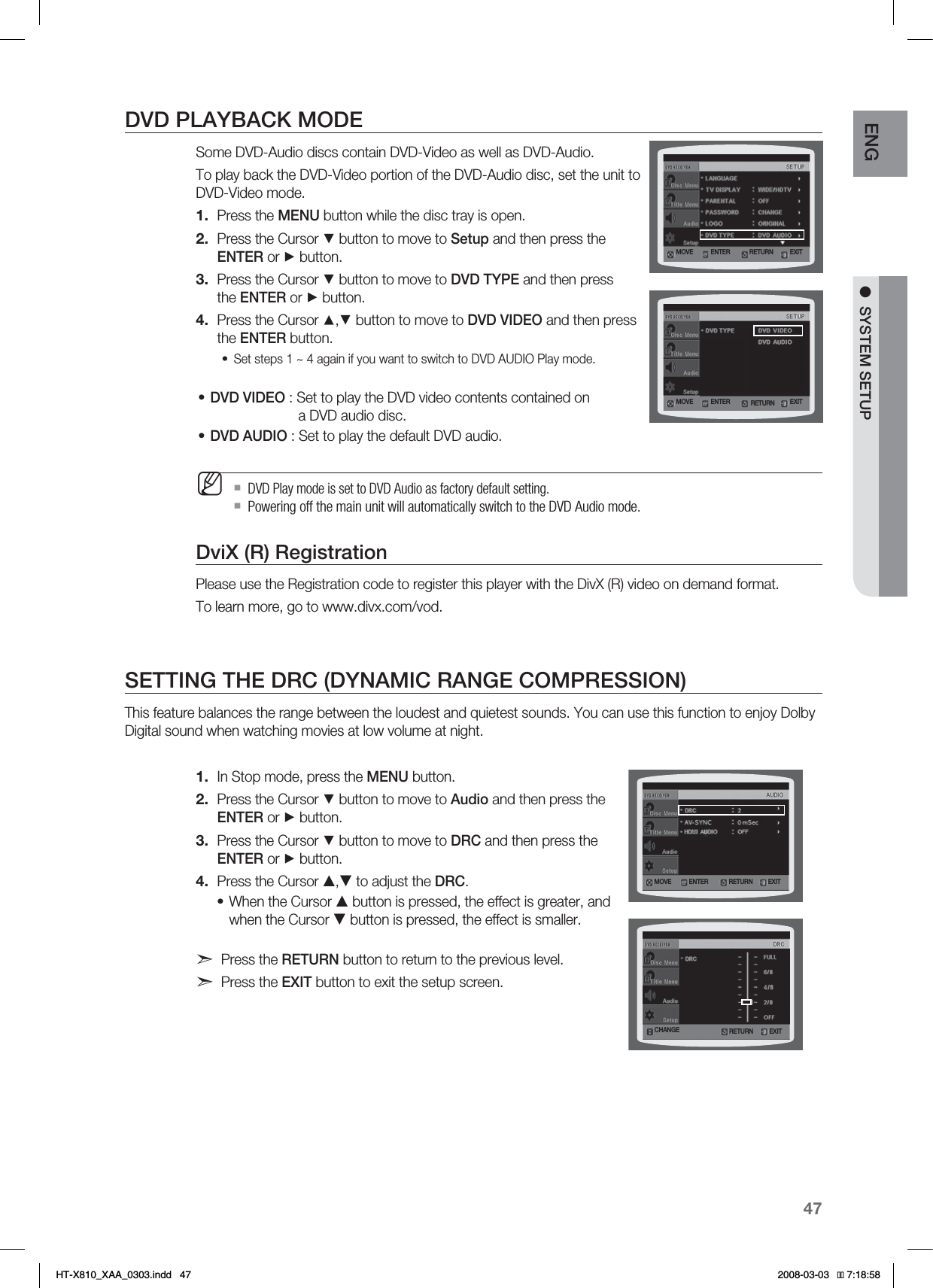 47ENG ●SYSTEM SETUPDVD PLAYBACK MODESome DVD-Audio discs contain DVD-Video as well as DVD-Audio. To play back the DVD-Video portion of the DVD-Audio disc, set the unit to DVD-Video mode.Press the MENU button while the disc tray is open.Press the Cursor ▼ button to move to Setup and then press the ENTER or ► button.Press the Cursor ▼ button to move to DVD TYPE and then press the ENTER or ► button.Press the Cursor ▲,▼ button to move to DVD VIDEO and then press the ENTER button.Set steps 1 ~ 4 again if you want to switch to DVD AUDIO Play mode. DVD VIDEO : Set to play the DVD video contents contained on                        a DVD audio disc.DVD AUDIO : Set to play the default DVD audio.DVD Play mode is set to DVD Audio as factory default setting.Powering off the main unit will automatically switch to the DVD Audio mode.DviX (R) RegistrationPlease use the Registration code to register this player with the DivX (R) video on demand format. To learn more, go to www.divx.com/vod.SETTING THE DRC (DYNAMIC RANGE COMPRESSION)This feature balances the range between the loudest and quietest sounds. You can use this function to enjoy Dolby Digital sound when watching movies at low volume at night.In Stop mode, press the MENU button.Press the Cursor ▼ button to move to Audio and then press the ENTER or ► button.Press the Cursor ▼ button to move to DRC and then press the ENTER or ► button.Press the Cursor S,T to adjust the DRC.When the Cursor S button is pressed, the effect is greater, and when the Cursor T button is pressed, the effect is smaller.Press the RETURN button to return to the previous level.Press the EXIT button to exit the setup screen.1.2.3.4.•••M1.2.3.4.•MOVE ENTER EXITRETURNMOVE ENTER EXITRETURNCHANGE RETURN EXITMOVE ENTER EXITRETURN*6:A:##AKPFF 