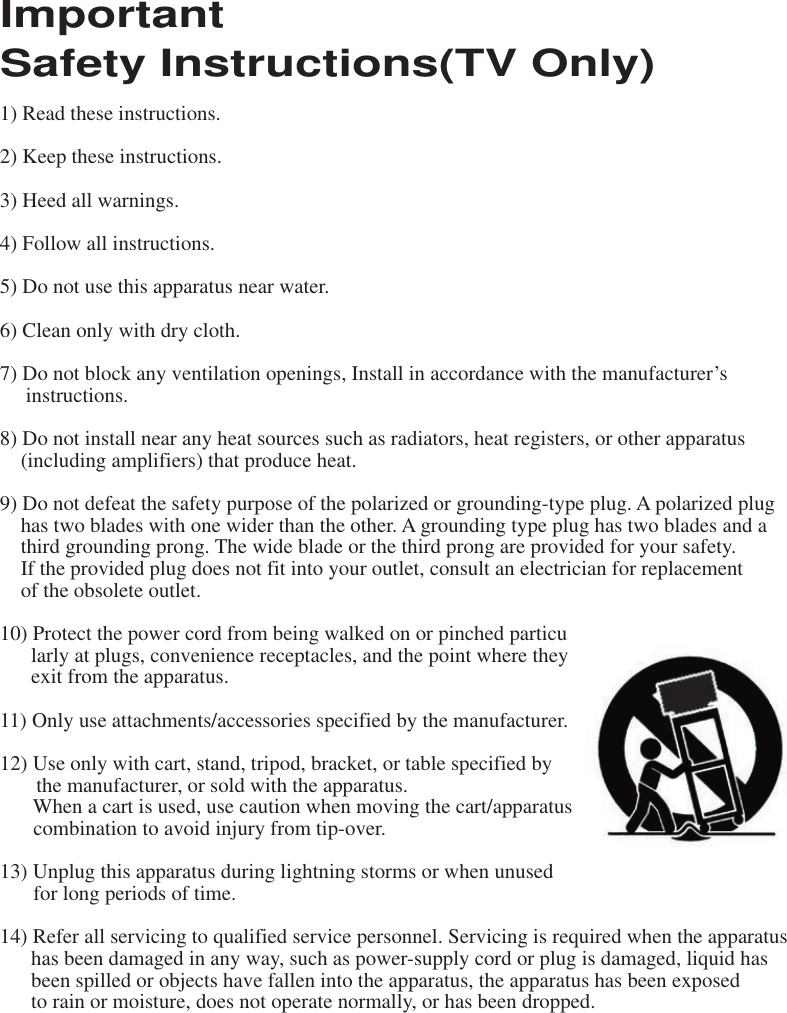 Important Safety Instructions(TV Only) 1) Read these instructions. 2) Keep these instructions.3) Heed all warnings.4) Follow all instructions.5) Do not use this apparatus near water.6) Clean only with dry cloth.7) Do not block any ventilation openings, Install in accordance with the manufacturer’sinstructions.8) Do not install near any heat sources such as radiators, heat registers, or other apparatus(including amplifiers) that produce heat.9) Do not defeat the safety purpose of the polarized or grounding-type plug. A polarized plughas two blades with one wider than the other. A grounding type plug has two blades and athird grounding prong. The wide blade or the third prong are provided for your safety.If the provided plug does not fit into your outlet, consult an electrician for replacement of the obsolete outlet.   10) Protect the power cord from being walked on or pinched particu    larly at plugs, convenience receptacles, and the point where they    exit from the apparatus.11) Only use attachments/accessories specified by the manufacturer.12) Use only with cart, stand, tripod, bracket, or table specified by the manufacturer, or sold with the apparatus.When a cart is used, use caution when moving the cart/apparatuscombination to avoid injury from tip-over.   13) Unplug this apparatus during lightning storms or when unusedfor long periods of time.14) Refer all servicing to qualified service personnel. Servicing is required when the apparatushas been damaged in any way, such as power-supply cord or plug is damaged, liquid hasbeen spilled or objects have fallen into the apparatus, the apparatus has been exposedto rain or moisture, does not operate normally, or has been dropped. 