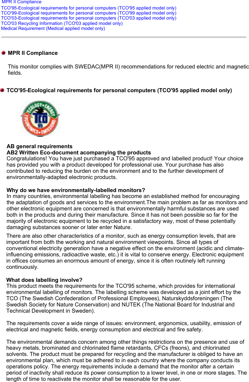    MPR II Compliance TCO&apos;95-Ecological requirements for personal computers (TCO&apos;95 applied model only) TCO&apos;99-Ecological requirements for personal computers (TCO&apos;99 applied model only) TCO&apos;03-Ecological requirements for personal computers (TCO&apos;03 applied model only) TCO&apos;03 Recycling Information (TCO&apos;03 applied model only) Medical Requirement (Medical applied model only)MPR II Compliance This monitor complies with SWEDAC(MPR II) recommendations for reduced electric and magnetic fields.  TCO&apos;95-Ecological requirements for personal computers (TCO&apos;95 applied model only)  AB general requirements AB2 Written Eco-document acompanying the products Congratulations! You have just purchased a TCO&apos;95 approved and labelled product! Your choice has provided you with a product developed for professional use. Your purchase has also contributed to reducing the burden on the environment and to the further development of environmentally-adapted electronic products. Why do we have environmentally-labelled monitors? In many countries, environmental labelling has become an established method for encouraging the adaptation of goods and services to the environment.The main problem as far as monitors and other electronic equipment are concerned is that environmentally harmful substances are used both in the products and during their manufacture. Since it has not been possible so far for the majority of electronic equipment to be recycled in a satisfactory way, most of these potentially damaging substances sooner or later enter Nature.  There are also other characteristics of a monitor, such as energy consumption levels, that are important from both the working and natural environment viewpoints. Since all types of conventional electricity generation have a negative effect on the environment (acidic and climate-influencing emissions, radioactive waste, etc.) it is vital to conserve energy. Electronic equipment in offices consumes an enormous amount of energy, since it is often routinely left running continuously. What does labelling involve? This product meets the requirements for the TCO&apos;95 scheme, which provides for international environmental labelling of monitors. The labelling scheme was developed as a joint effort by the TCO (The Swedish Confederation of Professional Employees), Naturskyddsforeningen (The Swedish Society for Nature Conservation) and NUTEK (The National Board for Industrial and Technical Development in Sweden).  The requirements cover a wide range of issues: environment, ergonomics, usability, emission of electrical and magnetic fields, energy consumption and electrical and fire safety.   The environmental demands concern among other things restrictions on the presence and use of heavy metals, brominated and chlorinated flame retardants, CFCs (freons), and chlorinated solvents. The product must be prepared for recycling and the manufacturer is obliged to have an environmental plan, which must be adhered to in each country where the company conducts its operations policy. The energy requirements include a demand that the monitor after a certain period of inactivity shall reduce its power consumption to a lower level, in one or more stages. The length of time to reactivate the monitor shall be reasonable for the user.  