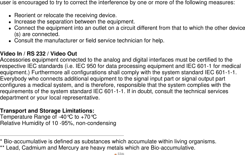 user is encouraged to try to correct the interference by one or more of the following measures:  zReorient or relocate the receiving device.  zIncrease the separation between the equipment.  zConnect the equipment into an outlet on a circuit different from that to which the other device(s) are connected.  zConsult the manufacturer or field service technician for help.  Video In / RS 232 / Video Out Accessories equipment connected to the analog and digital interfaces must be certified to the respective IEC standards (i.e. IEC 950 for data processing equipment and IEC 601-1 for medical equipment.) Furthermore all configurations shall comply with the system standard IEC 601-1-1. Everybody who connects additional equipment to the signal input part or signal output part configures a medical system, and is therefore, responsible that the system complies with the requirements of the system standard IEC 601-1-1. If in doubt, consult the technical services department or your local representative.  Transport and Storage Limitations: Temperature Range of -40°C to +70°C Relative Humidity of 10 -95%, non-condensing  * Bio-accumulative is defined as substances which accumulate within living organisms. ** Lead, Cadmium and Mercury are heavy metals which are Bio-accumulative. 