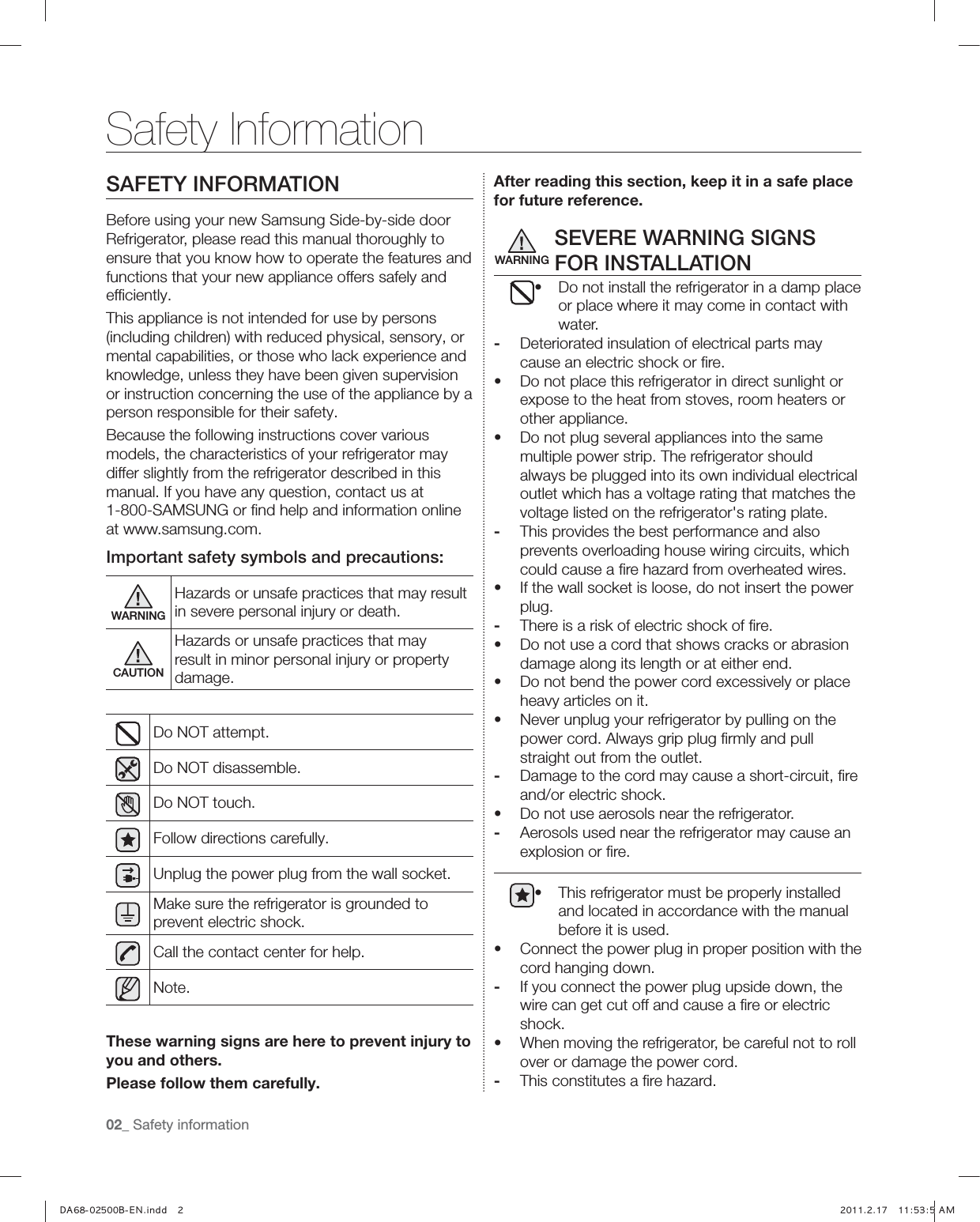 02_ Safety informationSAFETY INFORMATIONBefore using your new Samsung Side-by-side door Refrigerator, please read this manual thoroughly to ensure that you know how to operate the features and functions that your new appliance offers safely and efﬁciently.This appliance is not intended for use by persons (including children) with reduced physical, sensory, or mental capabilities, or those who lack experience and knowledge, unless they have been given supervision or instruction concerning the use of the appliance by a person responsible for their safety.Because the following instructions cover various models, the characteristics of your refrigerator may differ slightly from the refrigerator described in this manual. If you have any question, contact us at 1-800-SAMSUNG or ﬁnd help and information online at www.samsung.com.Important safety symbols and precautions:WARNINGHazards or unsafe practices that may result in severe personal injury or death.CAUTIONHazards or unsafe practices that may result in minor personal injury or property damage.Do NOT attempt.Do NOT disassemble.Do NOT touch.Follow directions carefully.Unplug the power plug from the wall socket.Make sure the refrigerator is grounded to prevent electric shock.Call the contact center for help.Note.These warning signs are here to prevent injury to you and others.Please follow them carefully.After reading this section, keep it in a safe place for future reference.SEVERE WARNING SIGNS FOR INSTALLATIONŘ Do not install the refrigerator in a damp place or place where it may come in contact with water.-  Deteriorated insulation of electrical parts may cause an electric shock or ﬁre.Ř Do not place this refrigerator in direct sunlight or expose to the heat from stoves, room heaters or other appliance.Ř Do not plug several appliances into the same multiple power strip. The refrigerator should always be plugged into its own individual electrical outlet which has a voltage rating that matches the voltage listed on the refrigerator&apos;s rating plate.-  This provides the best performance and also prevents overloading house wiring circuits, which could cause a ﬁre hazard from overheated wires.Ř If the wall socket is loose, do not insert the power plug.-  There is a risk of electric shock of ﬁre.Ř Do not use a cord that shows cracks or abrasion damage along its length or at either end.Ř Do not bend the power cord excessively or place heavy articles on it.Ř Never unplug your refrigerator by pulling on the power cord. Always grip plug ﬁrmly and pull straight out from the outlet.-  Damage to the cord may cause a short-circuit, ﬁre and/or electric shock.Ř Do not use aerosols near the refrigerator.-  Aerosols used near the refrigerator may cause an explosion or ﬁre.Ř This refrigerator must be properly installed and located in accordance with the manual before it is used.Ř Connect the power plug in proper position with the cord hanging down.-  If you connect the power plug upside down, the wire can get cut off and cause a ﬁre or electric shock.Ř When moving the refrigerator, be careful not to roll over or damage the power cord.-  This constitutes a ﬁre hazard.Safety InformationWARNING,) *-6QVLL &quot;&quot;)5
