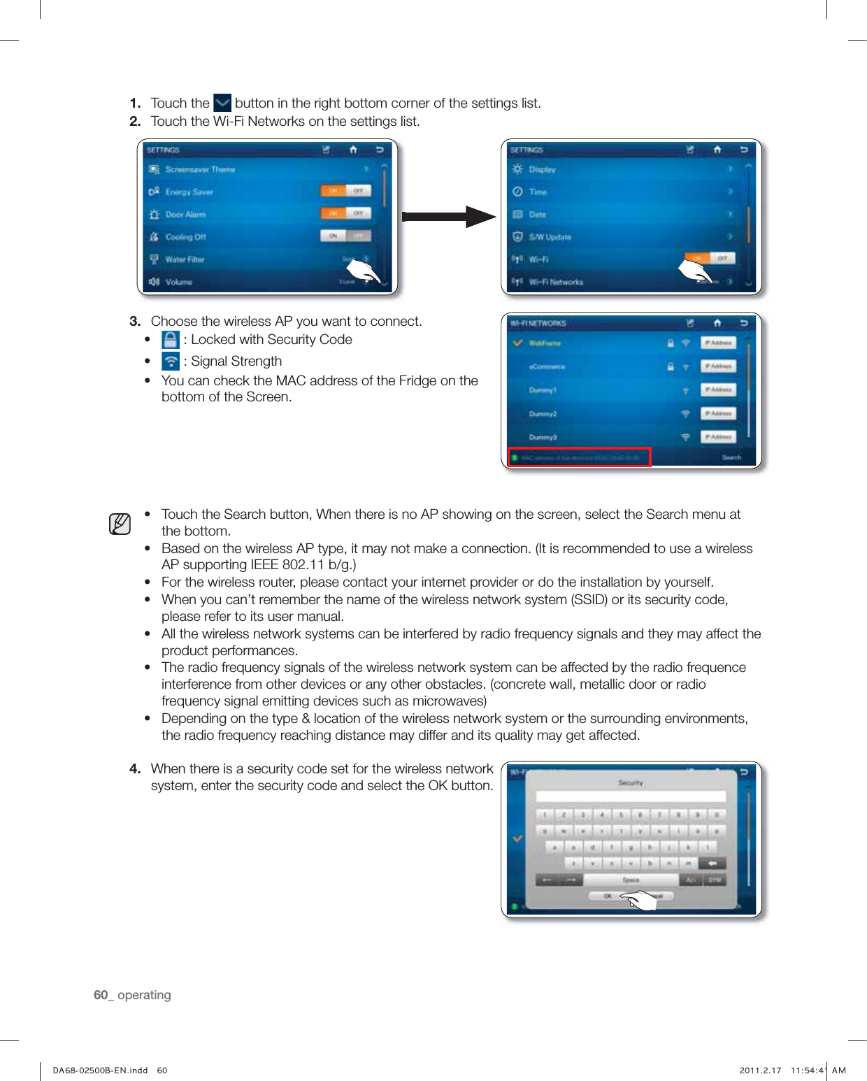 60_ operating1.  Touch the   button in the right bottom corner of the settings list.2.  Touch the Wi-Fi Networks on the settings list.3.  Choose the wireless AP you want to connect.Ř  : Locked with Security CodeŘ  : Signal StrengthŘ You can check the MAC address of the Fridge on the bottom of the Screen.Ř Touch the Search button, When there is no AP showing on the screen, select the Search menu at the bottom.Ř Based on the wireless AP type, it may not make a connection. (It is recommended to use a wireless AP supporting IEEE 802.11 b/g.)Ř For the wireless router, please contact your internet provider or do the installation by yourself.Ř When you can’t remember the name of the wireless network system (SSID) or its security code, please refer to its user manual.Ř All the wireless network systems can be interfered by radio frequency signals and they may affect the product performances.Ř The radio frequency signals of the wireless network system can be affected by the radio frequence interference from other devices or any other obstacles. (concrete wall, metallic door or radio frequency signal emitting devices such as microwaves)Ř Depending on the type &amp; location of the wireless network system or the surrounding environments, the radio frequency reaching distance may differ and its quality may get affected.4.  When there is a security code set for the wireless network system, enter the security code and select the OK button.,) *-6QVLL &quot;&quot;)5