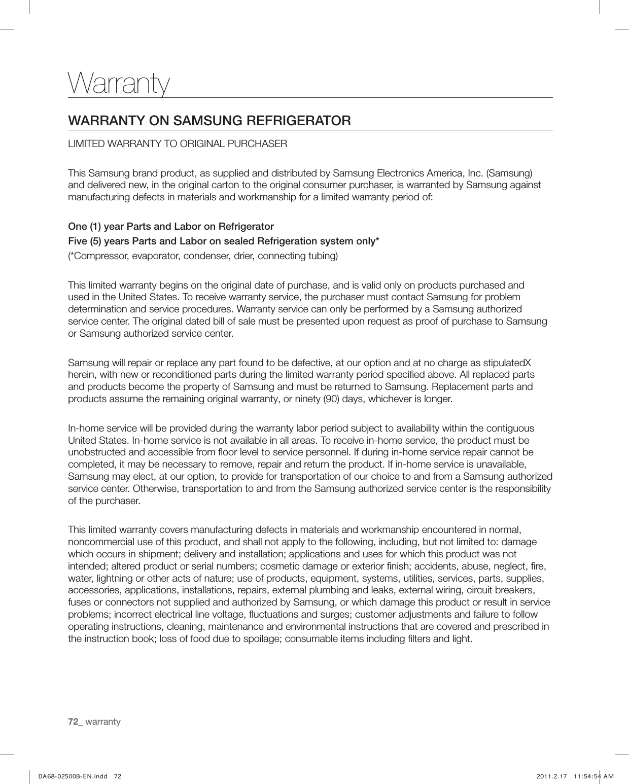 72_ warrantyWarrantyWARRANTY ON SAMSUNG REFRIGERATORLIMITED WARRANTY TO ORIGINAL PURCHASERThis Samsung brand product, as supplied and distributed by Samsung Electronics America, Inc. (Samsung) and delivered new, in the original carton to the original consumer purchaser, is warranted by Samsung against manufacturing defects in materials and workmanship for a limited warranty period of:One (1) year Parts and Labor on RefrigeratorFive (5) years Parts and Labor on sealed Refrigeration system only*(*Compressor, evaporator, condenser, drier, connecting tubing)This limited warranty begins on the original date of purchase, and is valid only on products purchased and used in the United States. To receive warranty service, the purchaser must contact Samsung for problem determination and service procedures. Warranty service can only be performed by a Samsung authorized service center. The original dated bill of sale must be presented upon request as proof of purchase to Samsung or Samsung authorized service center.Samsung will repair or replace any part found to be defective, at our option and at no charge as stipulatedX herein, with new or reconditioned parts during the limited warranty period speciﬁed above. All replaced parts and products become the property of Samsung and must be returned to Samsung. Replacement parts and products assume the remaining original warranty, or ninety (90) days, whichever is longer.In-home service will be provided during the warranty labor period subject to availability within the contiguous United States. In-home service is not available in all areas. To receive in-home service, the product must be unobstructed and accessible from ﬂoor level to service personnel. If during in-home service repair cannot be completed, it may be necessary to remove, repair and return the product. If in-home service is unavailable, Samsung may elect, at our option, to provide for transportation of our choice to and from a Samsung authorized service center. Otherwise, transportation to and from the Samsung authorized service center is the responsibility of the purchaser.This limited warranty covers manufacturing defects in materials and workmanship encountered in normal, noncommercial use of this product, and shall not apply to the following, including, but not limited to: damage which occurs in shipment; delivery and installation; applications and uses for which this product was not intended; altered product or serial numbers; cosmetic damage or exterior ﬁnish; accidents, abuse, neglect, ﬁre, water, lightning or other acts of nature; use of products, equipment, systems, utilities, services, parts, supplies, accessories, applications, installations, repairs, external plumbing and leaks, external wiring, circuit breakers, fuses or connectors not supplied and authorized by Samsung, or which damage this product or result in service problems; incorrect electrical line voltage, ﬂuctuations and surges; customer adjustments and failure to follow operating instructions, cleaning, maintenance and environmental instructions that are covered and prescribed in the instruction book; loss of food due to spoilage; consumable items including ﬁlters and light.,) *-6QVLL &quot;&quot;)5