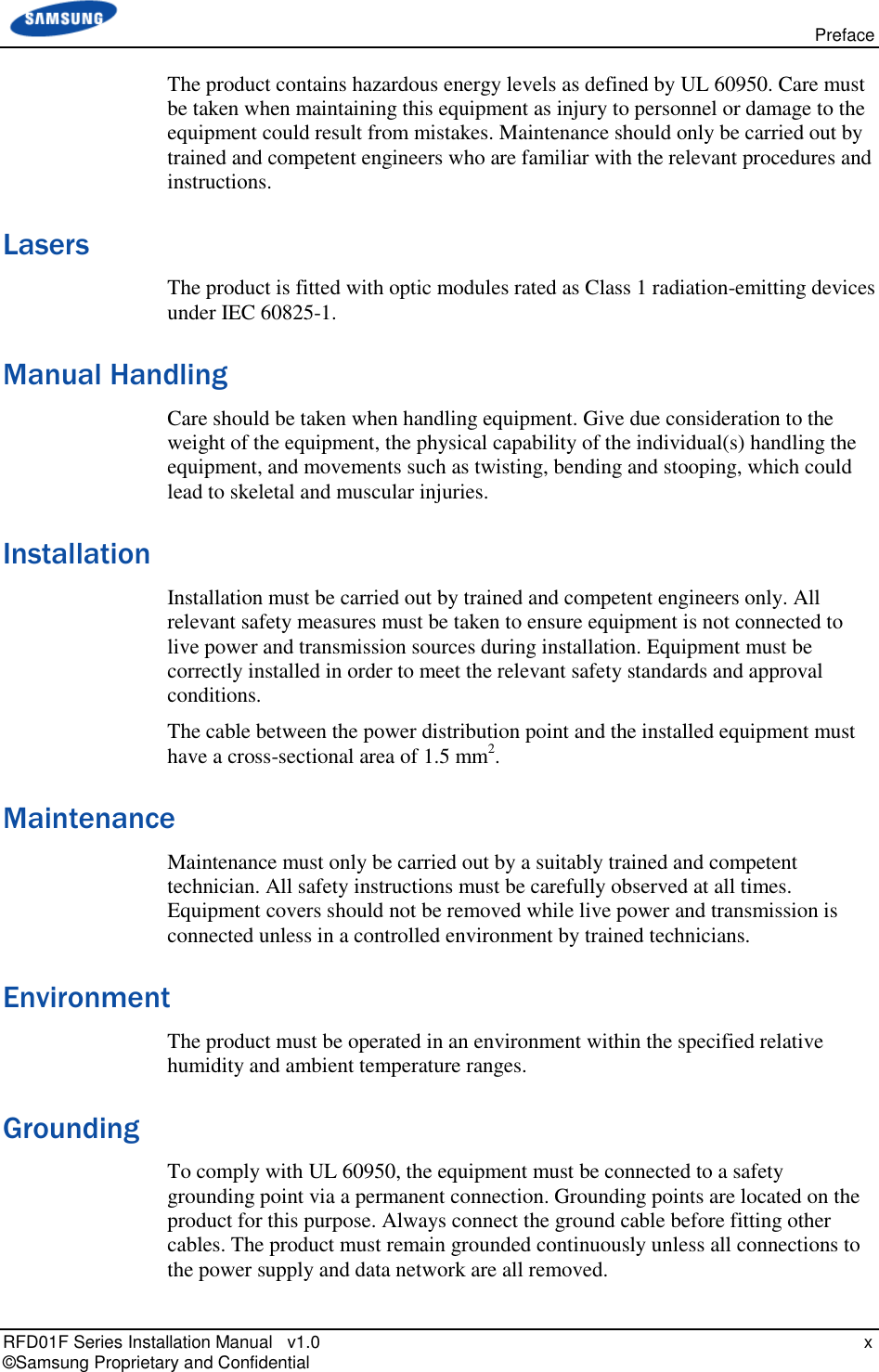   Preface RFD01F Series Installation Manual   v1.0    x © Samsung Proprietary and Confidential The product contains hazardous energy levels as defined by UL 60950. Care must be taken when maintaining this equipment as injury to personnel or damage to the equipment could result from mistakes. Maintenance should only be carried out by trained and competent engineers who are familiar with the relevant procedures and instructions. Lasers The product is fitted with optic modules rated as Class 1 radiation-emitting devices under IEC 60825-1.  Manual Handling Care should be taken when handling equipment. Give due consideration to the weight of the equipment, the physical capability of the individual(s) handling the equipment, and movements such as twisting, bending and stooping, which could lead to skeletal and muscular injuries. Installation Installation must be carried out by trained and competent engineers only. All relevant safety measures must be taken to ensure equipment is not connected to live power and transmission sources during installation. Equipment must be correctly installed in order to meet the relevant safety standards and approval conditions. The cable between the power distribution point and the installed equipment must have a cross-sectional area of 1.5 mm2. Maintenance Maintenance must only be carried out by a suitably trained and competent technician. All safety instructions must be carefully observed at all times. Equipment covers should not be removed while live power and transmission is connected unless in a controlled environment by trained technicians. Environment The product must be operated in an environment within the specified relative humidity and ambient temperature ranges.  Grounding To comply with UL 60950, the equipment must be connected to a safety grounding point via a permanent connection. Grounding points are located on the product for this purpose. Always connect the ground cable before fitting other cables. The product must remain grounded continuously unless all connections to the power supply and data network are all removed. 