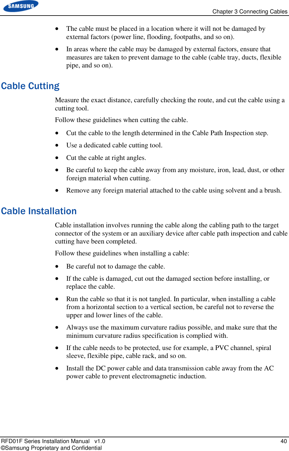   Chapter 3 Connecting Cables RFD01F Series Installation Manual   v1.0   40 © Samsung Proprietary and Confidential  The cable must be placed in a location where it will not be damaged by external factors (power line, flooding, footpaths, and so on).  In areas where the cable may be damaged by external factors, ensure that measures are taken to prevent damage to the cable (cable tray, ducts, flexible pipe, and so on). Cable Cutting Measure the exact distance, carefully checking the route, and cut the cable using a cutting tool. Follow these guidelines when cutting the cable.  Cut the cable to the length determined in the Cable Path Inspection step.  Use a dedicated cable cutting tool.  Cut the cable at right angles.  Be careful to keep the cable away from any moisture, iron, lead, dust, or other foreign material when cutting.   Remove any foreign material attached to the cable using solvent and a brush. Cable Installation Cable installation involves running the cable along the cabling path to the target connector of the system or an auxiliary device after cable path inspection and cable cutting have been completed. Follow these guidelines when installing a cable:   Be careful not to damage the cable.  If the cable is damaged, cut out the damaged section before installing, or replace the cable.  Run the cable so that it is not tangled. In particular, when installing a cable from a horizontal section to a vertical section, be careful not to reverse the upper and lower lines of the cable.  Always use the maximum curvature radius possible, and make sure that the minimum curvature radius specification is complied with.  If the cable needs to be protected, use for example, a PVC channel, spiral sleeve, flexible pipe, cable rack, and so on.  Install the DC power cable and data transmission cable away from the AC power cable to prevent electromagnetic induction.   