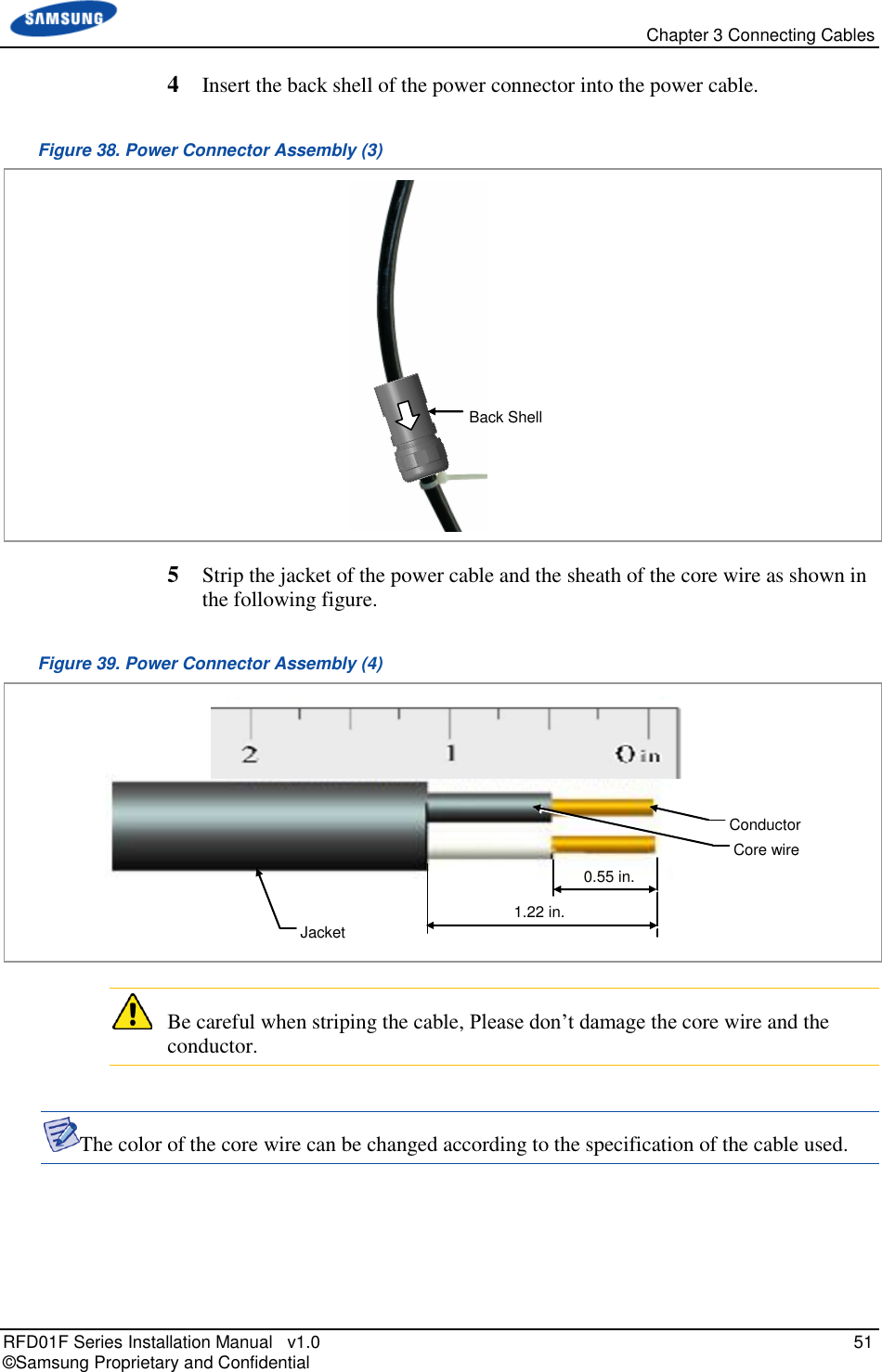   Chapter 3 Connecting Cables RFD01F Series Installation Manual   v1.0   51 © Samsung Proprietary and Confidential 4  Insert the back shell of the power connector into the power cable. Figure 38. Power Connector Assembly (3)  5  Strip the jacket of the power cable and the sheath of the core wire as shown in the following figure. Figure 39. Power Connector Assembly (4)    Be careful when striping the cable, Please don’t damage the core wire and the conductor.  The color of the core wire can be changed according to the specification of the cable used.    Rubber Tube Jacket 1.22 in. Conductor Core wire 0.55 in. Back Shell 