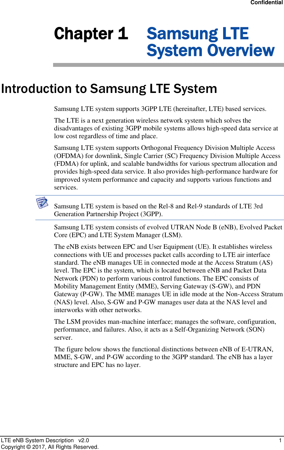 Confidential LTE eNB System Description   v2.0    1 Copyright ©  2017, All Rights Reserved. Chapter 1 Samsung LTE System Overview Introduction to Samsung LTE System Samsung LTE system supports 3GPP LTE (hereinafter, LTE) based services. The LTE is a next generation wireless network system which solves the disadvantages of existing 3GPP mobile systems allows high-speed data service at low cost regardless of time and place. Samsung LTE system supports Orthogonal Frequency Division Multiple Access (OFDMA) for downlink, Single Carrier (SC) Frequency Division Multiple Access (FDMA) for uplink, and scalable bandwidths for various spectrum allocation and provides high-speed data service. It also provides high-performance hardware for improved system performance and capacity and supports various functions and services.  Samsung LTE system is based on the Rel-8 and Rel-9 standards of LTE 3rd Generation Partnership Project (3GPP). Samsung LTE system consists of evolved UTRAN Node B (eNB), Evolved Packet Core (EPC) and LTE System Manager (LSM). The eNB exists between EPC and User Equipment (UE). It establishes wireless connections with UE and processes packet calls according to LTE air interface standard. The eNB manages UE in connected mode at the Access Stratum (AS) level. The EPC is the system, which is located between eNB and Packet Data Network (PDN) to perform various control functions. The EPC consists of Mobility Management Entity (MME), Serving Gateway (S-GW), and PDN Gateway (P-GW). The MME manages UE in idle mode at the Non-Access Stratum (NAS) level. Also, S-GW and P-GW manages user data at the NAS level and interworks with other networks. The LSM provides man-machine interface; manages the software, configuration, performance, and failures. Also, it acts as a Self-Organizing Network (SON) server. The figure below shows the functional distinctions between eNB of E-UTRAN, MME, S-GW, and P-GW according to the 3GPP standard. The eNB has a layer structure and EPC has no layer. 