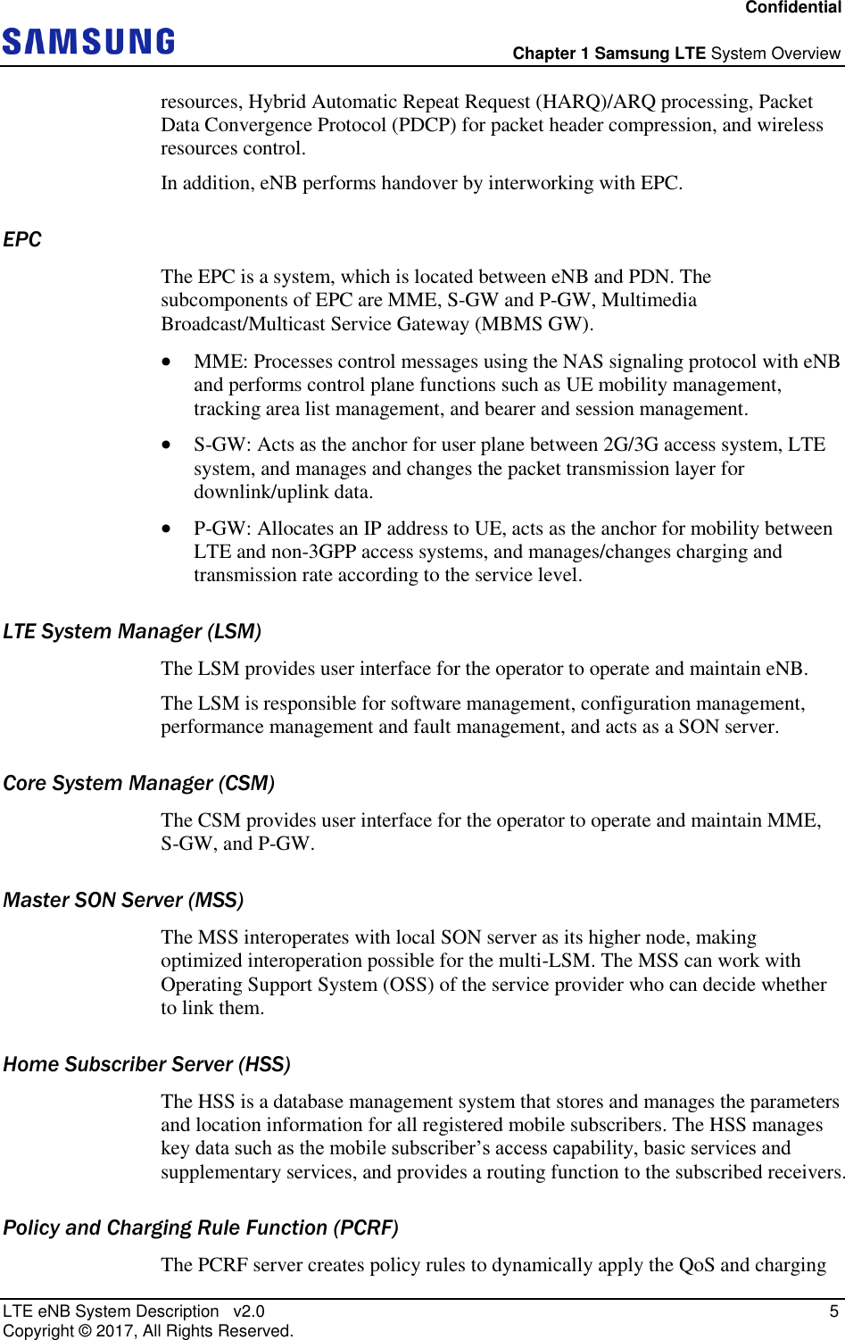 Confidential  Chapter 1 Samsung LTE System Overview LTE eNB System Description   v2.0    5 Copyright ©  2017, All Rights Reserved. resources, Hybrid Automatic Repeat Request (HARQ)/ARQ processing, Packet Data Convergence Protocol (PDCP) for packet header compression, and wireless resources control. In addition, eNB performs handover by interworking with EPC. EPC The EPC is a system, which is located between eNB and PDN. The subcomponents of EPC are MME, S-GW and P-GW, Multimedia Broadcast/Multicast Service Gateway (MBMS GW).  MME: Processes control messages using the NAS signaling protocol with eNB and performs control plane functions such as UE mobility management, tracking area list management, and bearer and session management.  S-GW: Acts as the anchor for user plane between 2G/3G access system, LTE system, and manages and changes the packet transmission layer for downlink/uplink data.  P-GW: Allocates an IP address to UE, acts as the anchor for mobility between LTE and non-3GPP access systems, and manages/changes charging and transmission rate according to the service level. LTE System Manager (LSM) The LSM provides user interface for the operator to operate and maintain eNB. The LSM is responsible for software management, configuration management, performance management and fault management, and acts as a SON server. Core System Manager (CSM) The CSM provides user interface for the operator to operate and maintain MME, S-GW, and P-GW. Master SON Server (MSS) The MSS interoperates with local SON server as its higher node, making optimized interoperation possible for the multi-LSM. The MSS can work with Operating Support System (OSS) of the service provider who can decide whether to link them. Home Subscriber Server (HSS) The HSS is a database management system that stores and manages the parameters and location information for all registered mobile subscribers. The HSS manages key data such as the mobile subscriber’s access capability, basic services and supplementary services, and provides a routing function to the subscribed receivers. Policy and Charging Rule Function (PCRF) The PCRF server creates policy rules to dynamically apply the QoS and charging 