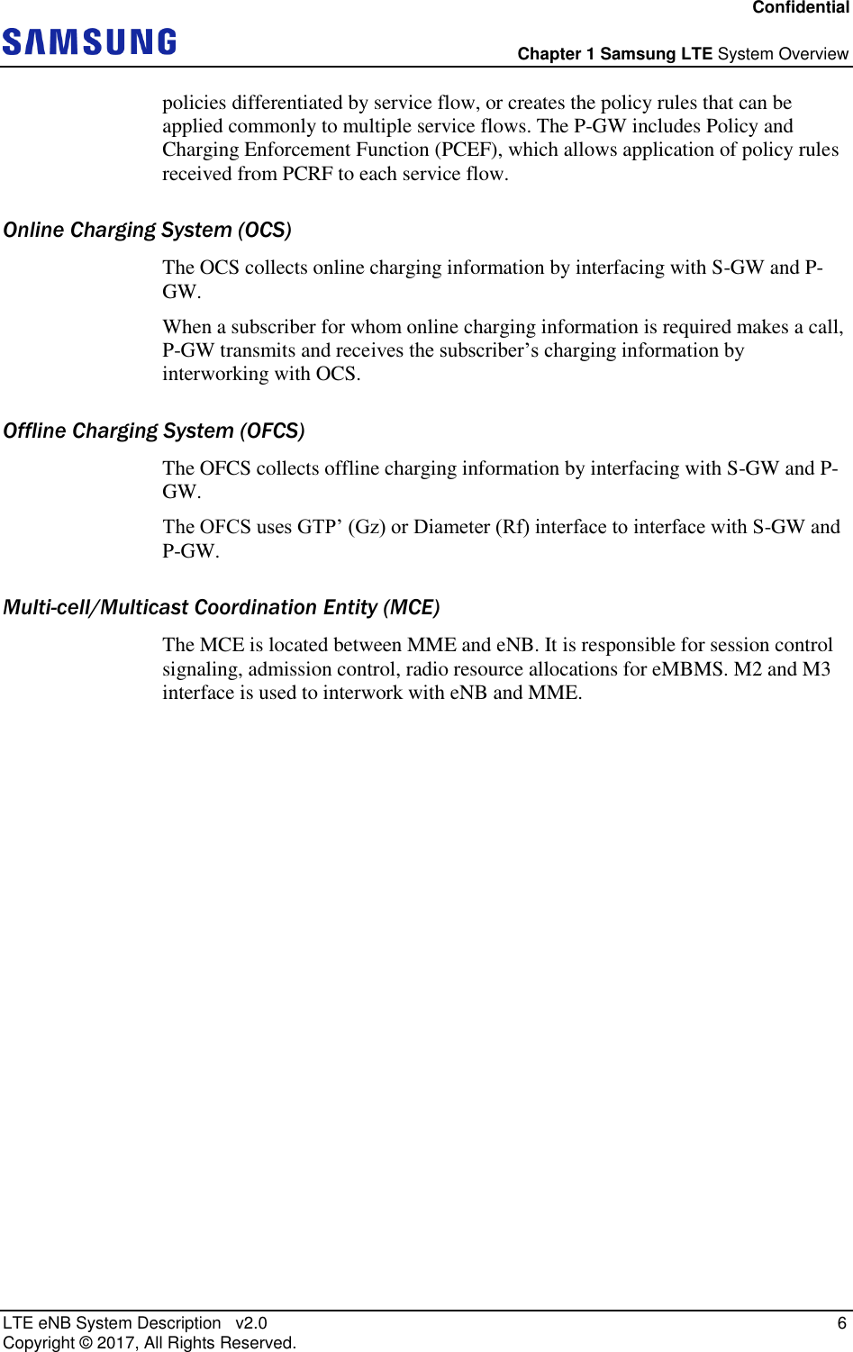 Confidential  Chapter 1 Samsung LTE System Overview LTE eNB System Description   v2.0    6 Copyright ©  2017, All Rights Reserved. policies differentiated by service flow, or creates the policy rules that can be applied commonly to multiple service flows. The P-GW includes Policy and Charging Enforcement Function (PCEF), which allows application of policy rules received from PCRF to each service flow. Online Charging System (OCS) The OCS collects online charging information by interfacing with S-GW and P-GW. When a subscriber for whom online charging information is required makes a call, P-GW transmits and receives the subscriber’s charging information by interworking with OCS. Offline Charging System (OFCS) The OFCS collects offline charging information by interfacing with S-GW and P-GW. The OFCS uses GTP’ (Gz) or Diameter (Rf) interface to interface with S-GW and P-GW. Multi-cell/Multicast Coordination Entity (MCE)  The MCE is located between MME and eNB. It is responsible for session control signaling, admission control, radio resource allocations for eMBMS. M2 and M3 interface is used to interwork with eNB and MME.     