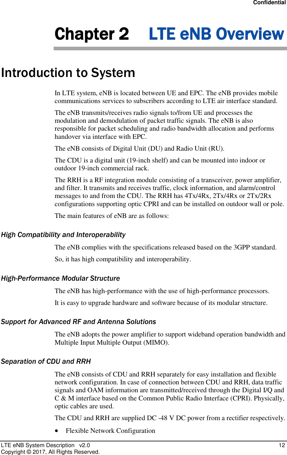 Confidential LTE eNB System Description   v2.0   12 Copyright ©  2017, All Rights Reserved. Chapter 2 LTE eNB Overview Introduction to System In LTE system, eNB is located between UE and EPC. The eNB provides mobile communications services to subscribers according to LTE air interface standard. The eNB transmits/receives radio signals to/from UE and processes the modulation and demodulation of packet traffic signals. The eNB is also responsible for packet scheduling and radio bandwidth allocation and performs handover via interface with EPC. The eNB consists of Digital Unit (DU) and Radio Unit (RU). The CDU is a digital unit (19-inch shelf) and can be mounted into indoor or outdoor 19-inch commercial rack. The RRH is a RF integration module consisting of a transceiver, power amplifier, and filter. It transmits and receives traffic, clock information, and alarm/control messages to and from the CDU. The RRH has 4Tx/4Rx, 2Tx/4Rx or 2Tx/2Rx configurations supporting optic CPRI and can be installed on outdoor wall or pole. The main features of eNB are as follows: High Compatibility and Interoperability The eNB complies with the specifications released based on the 3GPP standard.  So, it has high compatibility and interoperability. High-Performance Modular Structure The eNB has high-performance with the use of high-performance processors. It is easy to upgrade hardware and software because of its modular structure. Support for Advanced RF and Antenna Solutions The eNB adopts the power amplifier to support wideband operation bandwidth and Multiple Input Multiple Output (MIMO). Separation of CDU and RRH The eNB consists of CDU and RRH separately for easy installation and flexible network configuration. In case of connection between CDU and RRH, data traffic signals and OAM information are transmitted/received through the Digital I/Q and C &amp; M interface based on the Common Public Radio Interface (CPRI). Physically, optic cables are used. The CDU and RRH are supplied DC -48 V DC power from a rectifier respectively.  Flexible Network Configuration 