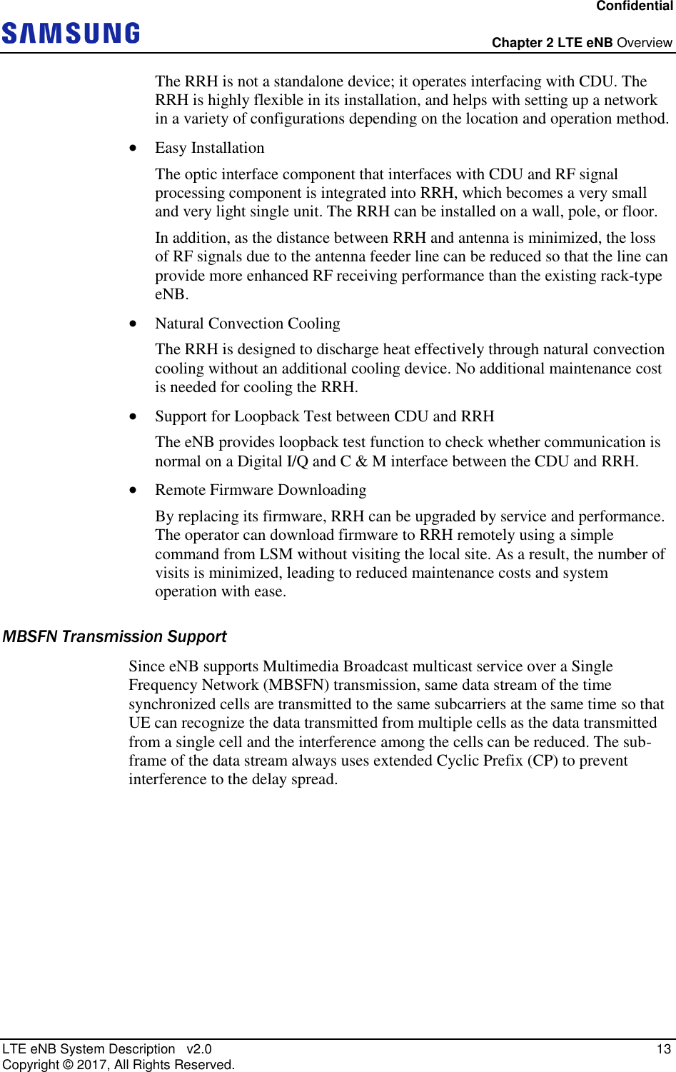 Confidential  Chapter 2 LTE eNB Overview LTE eNB System Description   v2.0   13 Copyright ©  2017, All Rights Reserved. The RRH is not a standalone device; it operates interfacing with CDU. The RRH is highly flexible in its installation, and helps with setting up a network in a variety of configurations depending on the location and operation method.  Easy Installation The optic interface component that interfaces with CDU and RF signal processing component is integrated into RRH, which becomes a very small and very light single unit. The RRH can be installed on a wall, pole, or floor. In addition, as the distance between RRH and antenna is minimized, the loss of RF signals due to the antenna feeder line can be reduced so that the line can provide more enhanced RF receiving performance than the existing rack-type eNB.  Natural Convection Cooling The RRH is designed to discharge heat effectively through natural convection cooling without an additional cooling device. No additional maintenance cost is needed for cooling the RRH.  Support for Loopback Test between CDU and RRH The eNB provides loopback test function to check whether communication is normal on a Digital I/Q and C &amp; M interface between the CDU and RRH.  Remote Firmware Downloading By replacing its firmware, RRH can be upgraded by service and performance. The operator can download firmware to RRH remotely using a simple command from LSM without visiting the local site. As a result, the number of visits is minimized, leading to reduced maintenance costs and system operation with ease. MBSFN Transmission Support Since eNB supports Multimedia Broadcast multicast service over a Single Frequency Network (MBSFN) transmission, same data stream of the time synchronized cells are transmitted to the same subcarriers at the same time so that UE can recognize the data transmitted from multiple cells as the data transmitted from a single cell and the interference among the cells can be reduced. The sub-frame of the data stream always uses extended Cyclic Prefix (CP) to prevent interference to the delay spread.    