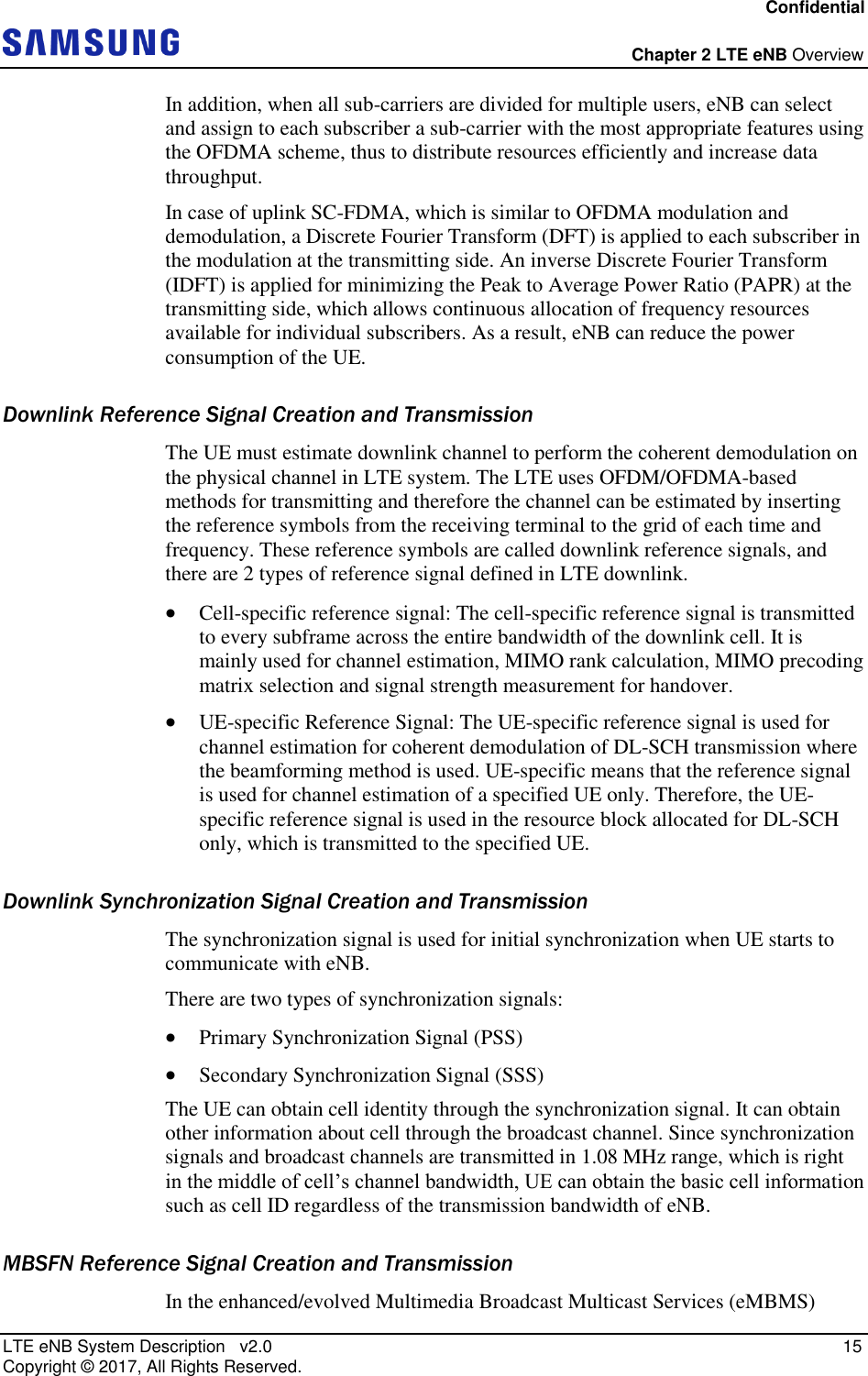 Confidential  Chapter 2 LTE eNB Overview LTE eNB System Description   v2.0   15 Copyright ©  2017, All Rights Reserved. In addition, when all sub-carriers are divided for multiple users, eNB can select and assign to each subscriber a sub-carrier with the most appropriate features using the OFDMA scheme, thus to distribute resources efficiently and increase data throughput. In case of uplink SC-FDMA, which is similar to OFDMA modulation and demodulation, a Discrete Fourier Transform (DFT) is applied to each subscriber in the modulation at the transmitting side. An inverse Discrete Fourier Transform (IDFT) is applied for minimizing the Peak to Average Power Ratio (PAPR) at the transmitting side, which allows continuous allocation of frequency resources available for individual subscribers. As a result, eNB can reduce the power consumption of the UE. Downlink Reference Signal Creation and Transmission The UE must estimate downlink channel to perform the coherent demodulation on the physical channel in LTE system. The LTE uses OFDM/OFDMA-based methods for transmitting and therefore the channel can be estimated by inserting the reference symbols from the receiving terminal to the grid of each time and frequency. These reference symbols are called downlink reference signals, and there are 2 types of reference signal defined in LTE downlink.  Cell-specific reference signal: The cell-specific reference signal is transmitted to every subframe across the entire bandwidth of the downlink cell. It is mainly used for channel estimation, MIMO rank calculation, MIMO precoding matrix selection and signal strength measurement for handover.  UE-specific Reference Signal: The UE-specific reference signal is used for channel estimation for coherent demodulation of DL-SCH transmission where the beamforming method is used. UE-specific means that the reference signal is used for channel estimation of a specified UE only. Therefore, the UE-specific reference signal is used in the resource block allocated for DL-SCH only, which is transmitted to the specified UE. Downlink Synchronization Signal Creation and Transmission The synchronization signal is used for initial synchronization when UE starts to communicate with eNB. There are two types of synchronization signals:  Primary Synchronization Signal (PSS)  Secondary Synchronization Signal (SSS) The UE can obtain cell identity through the synchronization signal. It can obtain other information about cell through the broadcast channel. Since synchronization signals and broadcast channels are transmitted in 1.08 MHz range, which is right in the middle of cell’s channel bandwidth, UE can obtain the basic cell information such as cell ID regardless of the transmission bandwidth of eNB. MBSFN Reference Signal Creation and Transmission In the enhanced/evolved Multimedia Broadcast Multicast Services (eMBMS) 