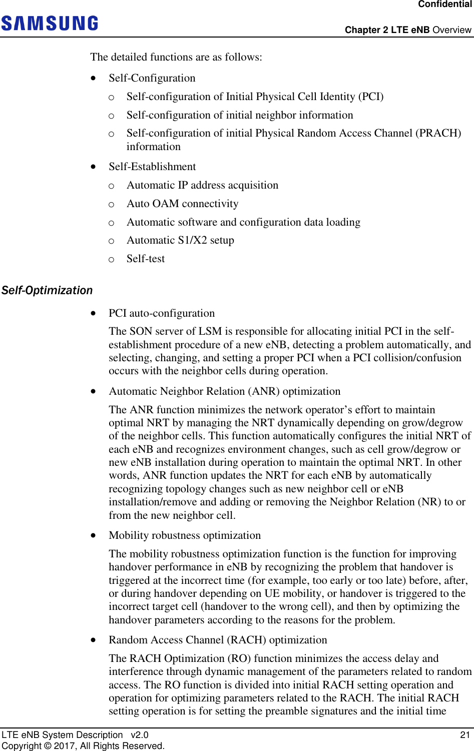 Confidential  Chapter 2 LTE eNB Overview LTE eNB System Description   v2.0   21 Copyright ©  2017, All Rights Reserved. The detailed functions are as follows:  Self-Configuration o Self-configuration of Initial Physical Cell Identity (PCI) o Self-configuration of initial neighbor information o Self-configuration of initial Physical Random Access Channel (PRACH) information  Self-Establishment o Automatic IP address acquisition o Auto OAM connectivity o Automatic software and configuration data loading o Automatic S1/X2 setup o Self-test Self-Optimization  PCI auto-configuration The SON server of LSM is responsible for allocating initial PCI in the self-establishment procedure of a new eNB, detecting a problem automatically, and selecting, changing, and setting a proper PCI when a PCI collision/confusion occurs with the neighbor cells during operation.  Automatic Neighbor Relation (ANR) optimization The ANR function minimizes the network operator’s effort to maintain optimal NRT by managing the NRT dynamically depending on grow/degrow of the neighbor cells. This function automatically configures the initial NRT of each eNB and recognizes environment changes, such as cell grow/degrow or new eNB installation during operation to maintain the optimal NRT. In other words, ANR function updates the NRT for each eNB by automatically recognizing topology changes such as new neighbor cell or eNB installation/remove and adding or removing the Neighbor Relation (NR) to or from the new neighbor cell.  Mobility robustness optimization The mobility robustness optimization function is the function for improving handover performance in eNB by recognizing the problem that handover is triggered at the incorrect time (for example, too early or too late) before, after, or during handover depending on UE mobility, or handover is triggered to the incorrect target cell (handover to the wrong cell), and then by optimizing the handover parameters according to the reasons for the problem.  Random Access Channel (RACH) optimization The RACH Optimization (RO) function minimizes the access delay and interference through dynamic management of the parameters related to random access. The RO function is divided into initial RACH setting operation and operation for optimizing parameters related to the RACH. The initial RACH setting operation is for setting the preamble signatures and the initial time 