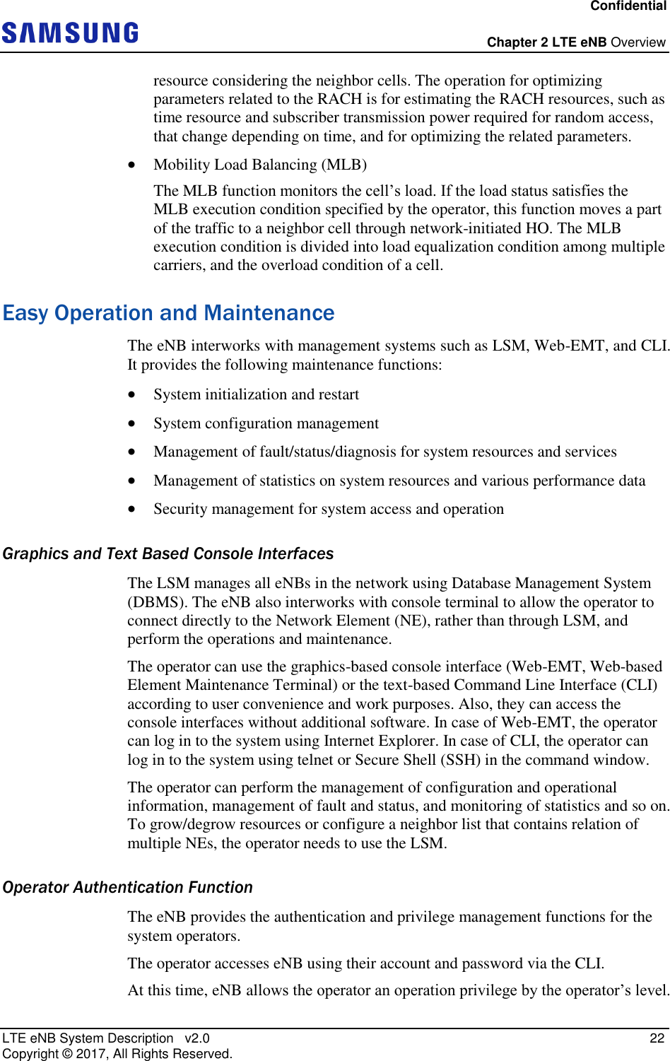 Confidential  Chapter 2 LTE eNB Overview LTE eNB System Description   v2.0   22 Copyright ©  2017, All Rights Reserved. resource considering the neighbor cells. The operation for optimizing parameters related to the RACH is for estimating the RACH resources, such as time resource and subscriber transmission power required for random access, that change depending on time, and for optimizing the related parameters.  Mobility Load Balancing (MLB) The MLB function monitors the cell’s load. If the load status satisfies the MLB execution condition specified by the operator, this function moves a part of the traffic to a neighbor cell through network-initiated HO. The MLB execution condition is divided into load equalization condition among multiple carriers, and the overload condition of a cell. Easy Operation and Maintenance The eNB interworks with management systems such as LSM, Web-EMT, and CLI. It provides the following maintenance functions:  System initialization and restart  System configuration management  Management of fault/status/diagnosis for system resources and services  Management of statistics on system resources and various performance data  Security management for system access and operation Graphics and Text Based Console Interfaces The LSM manages all eNBs in the network using Database Management System (DBMS). The eNB also interworks with console terminal to allow the operator to connect directly to the Network Element (NE), rather than through LSM, and perform the operations and maintenance. The operator can use the graphics-based console interface (Web-EMT, Web-based Element Maintenance Terminal) or the text-based Command Line Interface (CLI) according to user convenience and work purposes. Also, they can access the console interfaces without additional software. In case of Web-EMT, the operator can log in to the system using Internet Explorer. In case of CLI, the operator can log in to the system using telnet or Secure Shell (SSH) in the command window. The operator can perform the management of configuration and operational information, management of fault and status, and monitoring of statistics and so on. To grow/degrow resources or configure a neighbor list that contains relation of multiple NEs, the operator needs to use the LSM. Operator Authentication Function The eNB provides the authentication and privilege management functions for the system operators. The operator accesses eNB using their account and password via the CLI. At this time, eNB allows the operator an operation privilege by the operator’s level. 