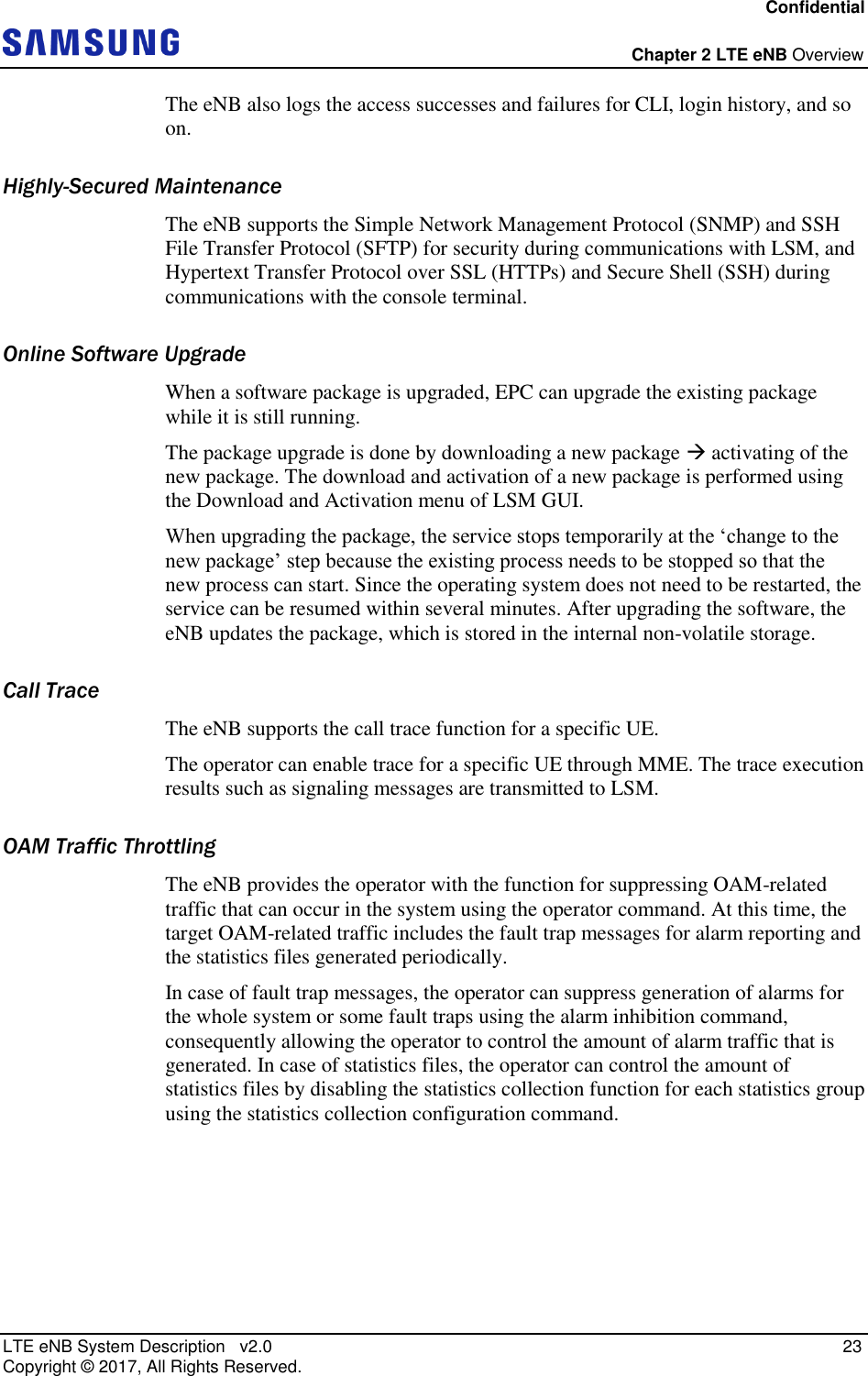Confidential  Chapter 2 LTE eNB Overview LTE eNB System Description   v2.0   23 Copyright ©  2017, All Rights Reserved. The eNB also logs the access successes and failures for CLI, login history, and so on. Highly-Secured Maintenance The eNB supports the Simple Network Management Protocol (SNMP) and SSH File Transfer Protocol (SFTP) for security during communications with LSM, and Hypertext Transfer Protocol over SSL (HTTPs) and Secure Shell (SSH) during communications with the console terminal. Online Software Upgrade When a software package is upgraded, EPC can upgrade the existing package while it is still running. The package upgrade is done by downloading a new package  activating of the new package. The download and activation of a new package is performed using the Download and Activation menu of LSM GUI. When upgrading the package, the service stops temporarily at the ‘change to the new package’ step because the existing process needs to be stopped so that the new process can start. Since the operating system does not need to be restarted, the service can be resumed within several minutes. After upgrading the software, the eNB updates the package, which is stored in the internal non-volatile storage. Call Trace The eNB supports the call trace function for a specific UE. The operator can enable trace for a specific UE through MME. The trace execution results such as signaling messages are transmitted to LSM. OAM Traffic Throttling The eNB provides the operator with the function for suppressing OAM-related traffic that can occur in the system using the operator command. At this time, the target OAM-related traffic includes the fault trap messages for alarm reporting and the statistics files generated periodically. In case of fault trap messages, the operator can suppress generation of alarms for the whole system or some fault traps using the alarm inhibition command, consequently allowing the operator to control the amount of alarm traffic that is generated. In case of statistics files, the operator can control the amount of statistics files by disabling the statistics collection function for each statistics group using the statistics collection configuration command.    