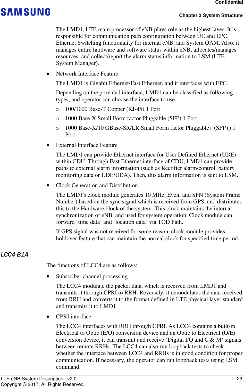 Confidential  Chapter 3 System Structure LTE eNB System Description   v2.0   29 Copyright ©  2017, All Rights Reserved. The LMD1, LTE main processor of eNB plays role as the highest layer. It is responsible for communication path configuration between UE and EPC, Ethernet Switching functionality for internal eNB, and System OAM. Also, it manages entire hardware and software status within eNB, allocates/manages resources, and collect/report the alarm status information to LSM (LTE System Manager).  Network Interface Feature The LMD1 is Gigabit Ethernet/Fast Ethernet, and it interfaces with EPC. Depending on the provided interface, LMD1 can be classified as following types, and operator can choose the interface to use. o 100/1000 Base-T Copper (RJ-45) 1 Port o 1000 Base-X Small Form factor Pluggable (SFP) 1 Port o 1000 Base-X/10 GBase-SR/LR Small Form factor Pluggable+ (SFP+) 1 Port  External Interface Feature The LMD1 can provide Ethernet interface for User Defined Ethernet (UDE) within CDU. Through Fast Ethernet interface of CDU, LMD1 can provide paths to external alarm information (such as Rectifier alarm/control, battery monitoring data or UDE/UDA). Then, this alarm information is sent to LSM.  Clock Generation and Distribution The LMD1&apos;s clock module generates 10 MHz, Even, and SFN (System Frame Number) based on the sync signal which is received from GPS, and distributes this to the Hardware block of the system. This clock maintains the internal synchronization of eNB, and used for system operation. Clock module can forward ‘time data’ and ‘location data’ via TOD Path. If GPS signal was not received for some reason, clock module provides holdover feature that can maintain the normal clock for specified time period. LCC4-B1A The functions of LCC4 are as follows:  Subscriber channel processing The LCC4 modulate the packet data, which is received from LMD1 and transmits it through CPRI to RRH. Reversely, it demodulates the data received from RRH and converts it to the format defined in LTE physical layer standard and transmits it to LMD1.  CPRI interface The LCC4 interfaces with RRH through CPRI. As LCC4 contains a built-in Electrical to Optic (E/O) conversion device and an Optic to Electrical (O/E) conversion device, it can transmit and receive ‘Digital I/Q and C &amp; M’ signals between remote RRHs. The LCC4 can also run loopback tests to check whether the interface between LCC4 and RRHs is in good condition for proper communication. If necessary, the operator can run loopback tests using LSM command. 