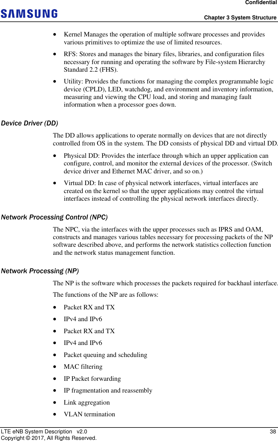 Confidential  Chapter 3 System Structure LTE eNB System Description   v2.0   38 Copyright ©  2017, All Rights Reserved.  Kernel Manages the operation of multiple software processes and provides various primitives to optimize the use of limited resources.  RFS: Stores and manages the binary files, libraries, and configuration files necessary for running and operating the software by File-system Hierarchy Standard 2.2 (FHS).  Utility: Provides the functions for managing the complex programmable logic device (CPLD), LED, watchdog, and environment and inventory information, measuring and viewing the CPU load, and storing and managing fault information when a processor goes down. Device Driver (DD) The DD allows applications to operate normally on devices that are not directly controlled from OS in the system. The DD consists of physical DD and virtual DD.  Physical DD: Provides the interface through which an upper application can configure, control, and monitor the external devices of the processor. (Switch device driver and Ethernet MAC driver, and so on.)  Virtual DD: In case of physical network interfaces, virtual interfaces are created on the kernel so that the upper applications may control the virtual interfaces instead of controlling the physical network interfaces directly. Network Processing Control (NPC) The NPC, via the interfaces with the upper processes such as IPRS and OAM, constructs and manages various tables necessary for processing packets of the NP software described above, and performs the network statistics collection function and the network status management function. Network Processing (NP) The NP is the software which processes the packets required for backhaul interface. The functions of the NP are as follows:  Packet RX and TX  IPv4 and IPv6  Packet RX and TX  IPv4 and IPv6  Packet queuing and scheduling  MAC filtering  IP Packet forwarding  IP fragmentation and reassembly  Link aggregation  VLAN termination 