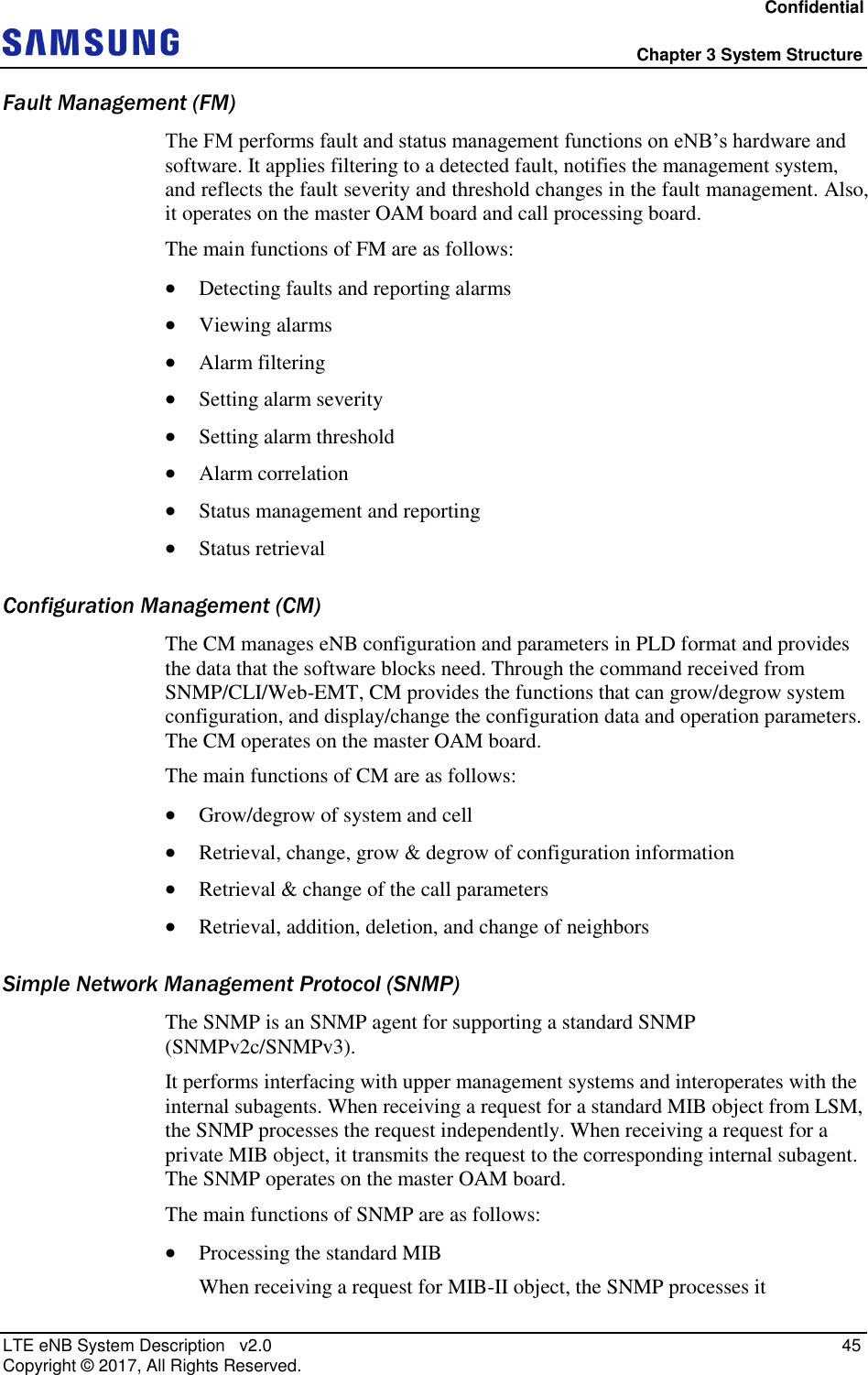 Confidential  Chapter 3 System Structure LTE eNB System Description   v2.0   45 Copyright ©  2017, All Rights Reserved. Fault Management (FM) The FM performs fault and status management functions on eNB’s hardware and software. It applies filtering to a detected fault, notifies the management system, and reflects the fault severity and threshold changes in the fault management. Also, it operates on the master OAM board and call processing board. The main functions of FM are as follows:  Detecting faults and reporting alarms  Viewing alarms  Alarm filtering  Setting alarm severity  Setting alarm threshold  Alarm correlation  Status management and reporting  Status retrieval Configuration Management (CM) The CM manages eNB configuration and parameters in PLD format and provides the data that the software blocks need. Through the command received from SNMP/CLI/Web-EMT, CM provides the functions that can grow/degrow system configuration, and display/change the configuration data and operation parameters. The CM operates on the master OAM board. The main functions of CM are as follows:  Grow/degrow of system and cell  Retrieval, change, grow &amp; degrow of configuration information  Retrieval &amp; change of the call parameters  Retrieval, addition, deletion, and change of neighbors Simple Network Management Protocol (SNMP) The SNMP is an SNMP agent for supporting a standard SNMP (SNMPv2c/SNMPv3). It performs interfacing with upper management systems and interoperates with the internal subagents. When receiving a request for a standard MIB object from LSM, the SNMP processes the request independently. When receiving a request for a private MIB object, it transmits the request to the corresponding internal subagent. The SNMP operates on the master OAM board. The main functions of SNMP are as follows:  Processing the standard MIB When receiving a request for MIB-II object, the SNMP processes it 