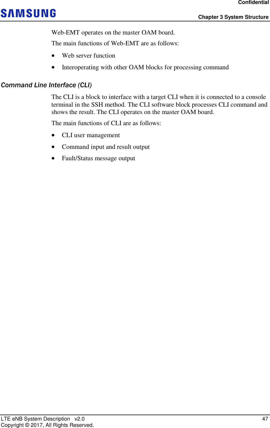 Confidential  Chapter 3 System Structure LTE eNB System Description   v2.0   47 Copyright ©  2017, All Rights Reserved. Web-EMT operates on the master OAM board. The main functions of Web-EMT are as follows:  Web server function  Interoperating with other OAM blocks for processing command Command Line Interface (CLI) The CLI is a block to interface with a target CLI when it is connected to a console terminal in the SSH method. The CLI software block processes CLI command and shows the result. The CLI operates on the master OAM board. The main functions of CLI are as follows:  CLI user management  Command input and result output  Fault/Status message output 