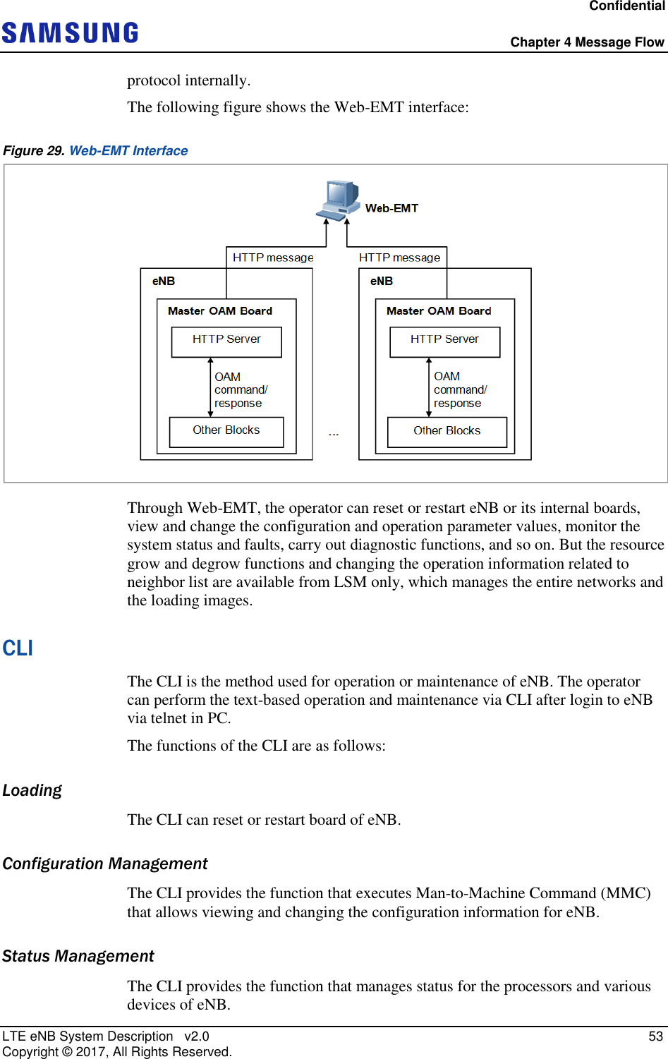 Confidential  Chapter 4 Message Flow LTE eNB System Description   v2.0   53 Copyright ©  2017, All Rights Reserved. protocol internally. The following figure shows the Web-EMT interface: Figure 29. Web-EMT Interface  Through Web-EMT, the operator can reset or restart eNB or its internal boards, view and change the configuration and operation parameter values, monitor the system status and faults, carry out diagnostic functions, and so on. But the resource grow and degrow functions and changing the operation information related to neighbor list are available from LSM only, which manages the entire networks and the loading images. CLI The CLI is the method used for operation or maintenance of eNB. The operator can perform the text-based operation and maintenance via CLI after login to eNB via telnet in PC. The functions of the CLI are as follows: Loading The CLI can reset or restart board of eNB. Configuration Management The CLI provides the function that executes Man-to-Machine Command (MMC) that allows viewing and changing the configuration information for eNB. Status Management The CLI provides the function that manages status for the processors and various devices of eNB. 