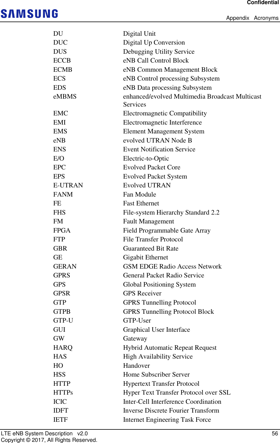 Confidential   Appendix   Acronyms LTE eNB System Description   v2.0   56 Copyright ©  2017, All Rights Reserved. DU  Digital Unit DUC  Digital Up Conversion DUS  Debugging Utility Service ECCB  eNB Call Control Block ECMB  eNB Common Management Block ECS  eNB Control processing Subsystem EDS  eNB Data processing Subsystem eMBMS  enhanced/evolved Multimedia Broadcast Multicast Services EMC  Electromagnetic Compatibility EMI  Electromagnetic Interference EMS  Element Management System eNB  evolved UTRAN Node B ENS  Event Notification Service E/O  Electric-to-Optic EPC  Evolved Packet Core EPS  Evolved Packet System E-UTRAN  Evolved UTRAN FANM  Fan Module FE  Fast Ethernet FHS  File-system Hierarchy Standard 2.2 FM  Fault Management FPGA  Field Programmable Gate Array FTP  File Transfer Protocol GBR  Guaranteed Bit Rate GE  Gigabit Ethernet GERAN  GSM EDGE Radio Access Network GPRS  General Packet Radio Service GPS  Global Positioning System GPSR  GPS Receiver GTP  GPRS Tunnelling Protocol GTPB  GPRS Tunnelling Protocol Block GTP-U  GTP-User GUI  Graphical User Interface GW  Gateway HARQ  Hybrid Automatic Repeat Request HAS  High Availability Service HO  Handover HSS  Home Subscriber Server HTTP  Hypertext Transfer Protocol HTTPs  Hyper Text Transfer Protocol over SSL ICIC  Inter-Cell Interference Coordination IDFT  Inverse Discrete Fourier Transform IETF  Internet Engineering Task Force 