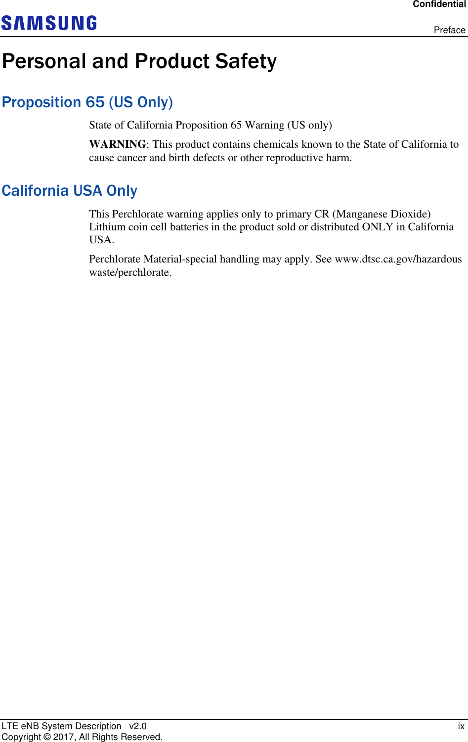 Confidential   Preface LTE eNB System Description   v2.0   ix Copyright ©  2017, All Rights Reserved. Personal and Product Safety Proposition 65 (US Only) State of California Proposition 65 Warning (US only)  WARNING: This product contains chemicals known to the State of California to cause cancer and birth defects or other reproductive harm. California USA Only This Perchlorate warning applies only to primary CR (Manganese Dioxide) Lithium coin cell batteries in the product sold or distributed ONLY in California USA. Perchlorate Material-special handling may apply. See www.dtsc.ca.gov/hazardous waste/perchlorate.  