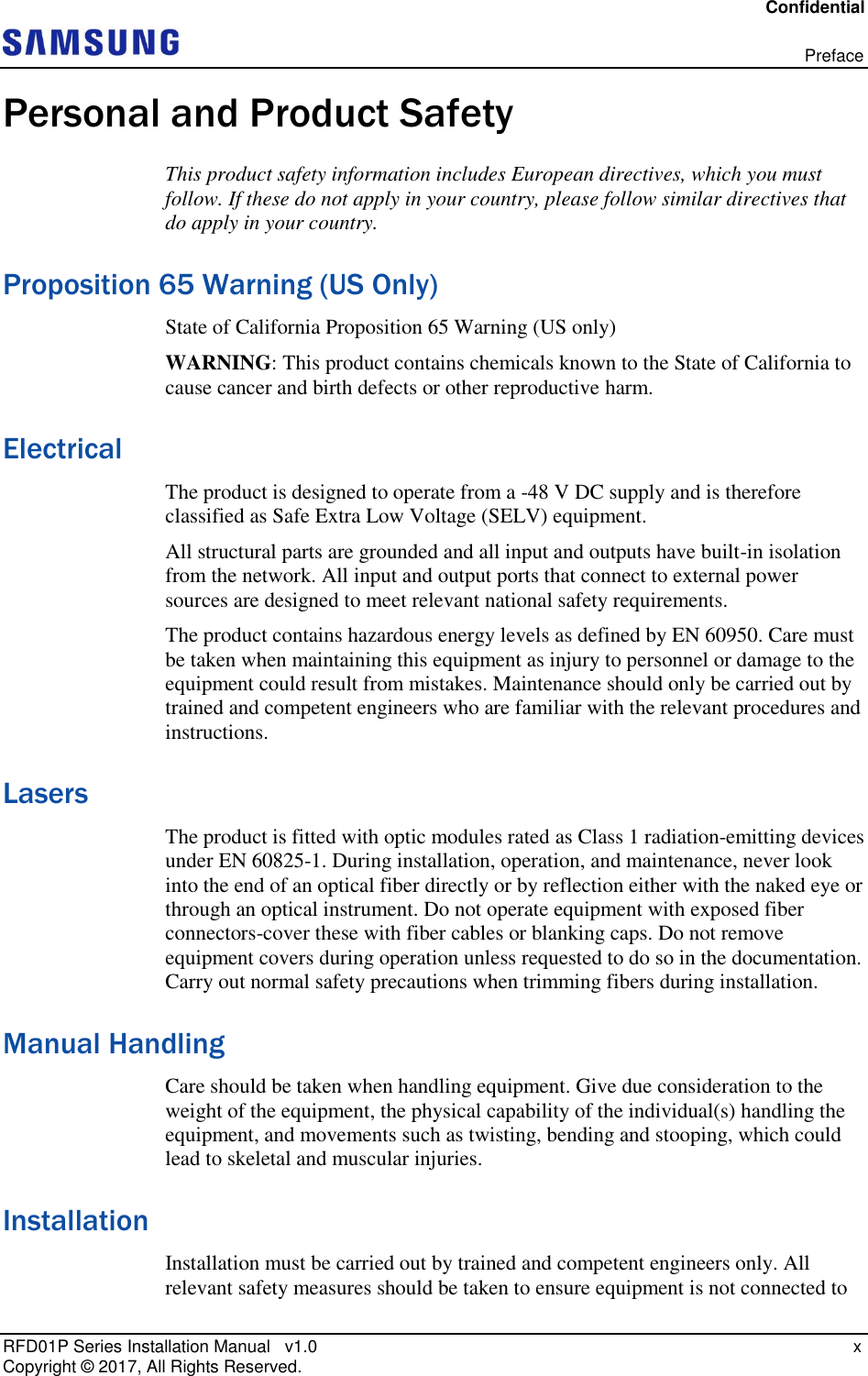 Confidential   Preface RFD01P Series Installation Manual   v1.0    x Copyright ©  2017, All Rights Reserved. Personal and Product Safety This product safety information includes European directives, which you must follow. If these do not apply in your country, please follow similar directives that do apply in your country. Proposition 65 Warning (US Only) State of California Proposition 65 Warning (US only)  WARNING: This product contains chemicals known to the State of California to cause cancer and birth defects or other reproductive harm. Electrical The product is designed to operate from a -48 V DC supply and is therefore classified as Safe Extra Low Voltage (SELV) equipment. All structural parts are grounded and all input and outputs have built-in isolation from the network. All input and output ports that connect to external power sources are designed to meet relevant national safety requirements. The product contains hazardous energy levels as defined by EN 60950. Care must be taken when maintaining this equipment as injury to personnel or damage to the equipment could result from mistakes. Maintenance should only be carried out by trained and competent engineers who are familiar with the relevant procedures and instructions. Lasers The product is fitted with optic modules rated as Class 1 radiation-emitting devices under EN 60825-1. During installation, operation, and maintenance, never look into the end of an optical fiber directly or by reflection either with the naked eye or through an optical instrument. Do not operate equipment with exposed fiber connectors-cover these with fiber cables or blanking caps. Do not remove equipment covers during operation unless requested to do so in the documentation. Carry out normal safety precautions when trimming fibers during installation. Manual Handling Care should be taken when handling equipment. Give due consideration to the weight of the equipment, the physical capability of the individual(s) handling the equipment, and movements such as twisting, bending and stooping, which could lead to skeletal and muscular injuries. Installation Installation must be carried out by trained and competent engineers only. All relevant safety measures should be taken to ensure equipment is not connected to 