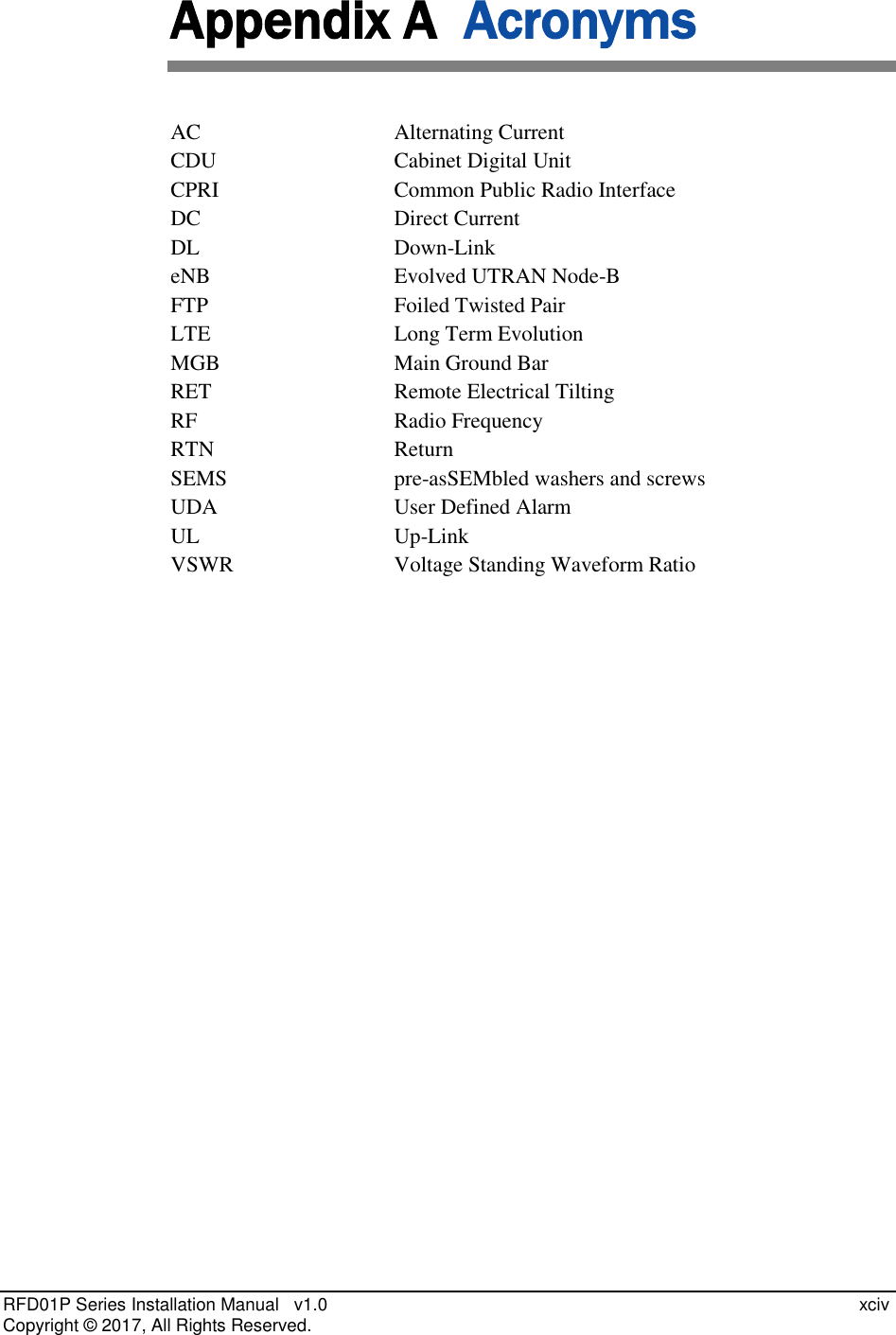  RFD01P Series Installation Manual   v1.0    xciv Copyright ©  2017, All Rights Reserved. Appendix A  Acronyms AC  Alternating Current CDU   Cabinet Digital Unit CPRI  Common Public Radio Interface DC  Direct Current DL  Down-Link eNB  Evolved UTRAN Node-B FTP  Foiled Twisted Pair LTE  Long Term Evolution MGB  Main Ground Bar RET  Remote Electrical Tilting RF  Radio Frequency RTN  Return SEMS  pre-asSEMbled washers and screws UDA  User Defined Alarm UL Up-Link VSWR  Voltage Standing Waveform Ratio   