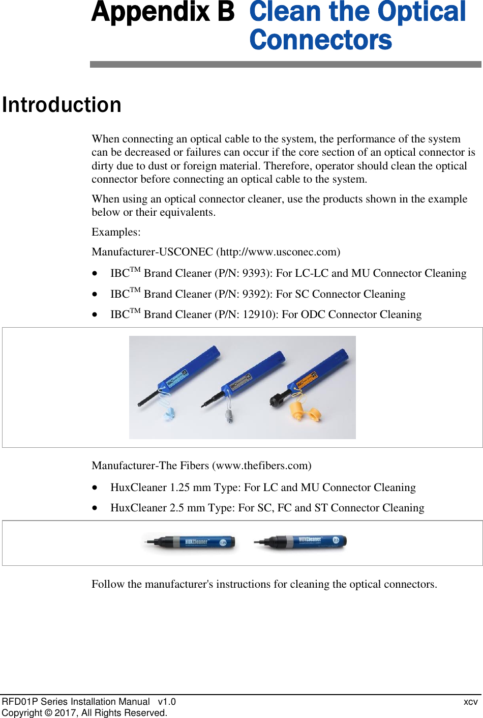  RFD01P Series Installation Manual   v1.0    xcv Copyright ©  2017, All Rights Reserved. Appendix B  Clean the Optical Connectors Introduction When connecting an optical cable to the system, the performance of the system can be decreased or failures can occur if the core section of an optical connector is dirty due to dust or foreign material. Therefore, operator should clean the optical connector before connecting an optical cable to the system.  When using an optical connector cleaner, use the products shown in the example below or their equivalents.  Examples: Manufacturer-USCONEC (http://www.usconec.com)  IBCTM Brand Cleaner (P/N: 9393): For LC-LC and MU Connector Cleaning  IBCTM Brand Cleaner (P/N: 9392): For SC Connector Cleaning  IBCTM Brand Cleaner (P/N: 12910): For ODC Connector Cleaning  Manufacturer-The Fibers (www.thefibers.com)  HuxCleaner 1.25 mm Type: For LC and MU Connector Cleaning  HuxCleaner 2.5 mm Type: For SC, FC and ST Connector Cleaning  Follow the manufacturer&apos;s instructions for cleaning the optical connectors.   