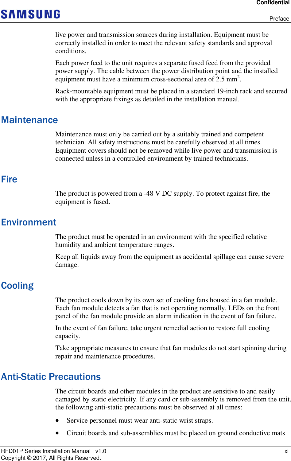 Confidential   Preface RFD01P Series Installation Manual   v1.0   xi Copyright ©  2017, All Rights Reserved. live power and transmission sources during installation. Equipment must be correctly installed in order to meet the relevant safety standards and approval conditions. Each power feed to the unit requires a separate fused feed from the provided power supply. The cable between the power distribution point and the installed equipment must have a minimum cross-sectional area of 2.5 mm2. Rack-mountable equipment must be placed in a standard 19-inch rack and secured with the appropriate fixings as detailed in the installation manual. Maintenance Maintenance must only be carried out by a suitably trained and competent technician. All safety instructions must be carefully observed at all times. Equipment covers should not be removed while live power and transmission is connected unless in a controlled environment by trained technicians. Fire The product is powered from a -48 V DC supply. To protect against fire, the equipment is fused.  Environment The product must be operated in an environment with the specified relative humidity and ambient temperature ranges.  Keep all liquids away from the equipment as accidental spillage can cause severe damage. Cooling The product cools down by its own set of cooling fans housed in a fan module. Each fan module detects a fan that is not operating normally. LEDs on the front panel of the fan module provide an alarm indication in the event of fan failure.  In the event of fan failure, take urgent remedial action to restore full cooling capacity. Take appropriate measures to ensure that fan modules do not start spinning during repair and maintenance procedures. Anti-Static Precautions The circuit boards and other modules in the product are sensitive to and easily damaged by static electricity. If any card or sub-assembly is removed from the unit, the following anti-static precautions must be observed at all times:  Service personnel must wear anti-static wrist straps.  Circuit boards and sub-assemblies must be placed on ground conductive mats 