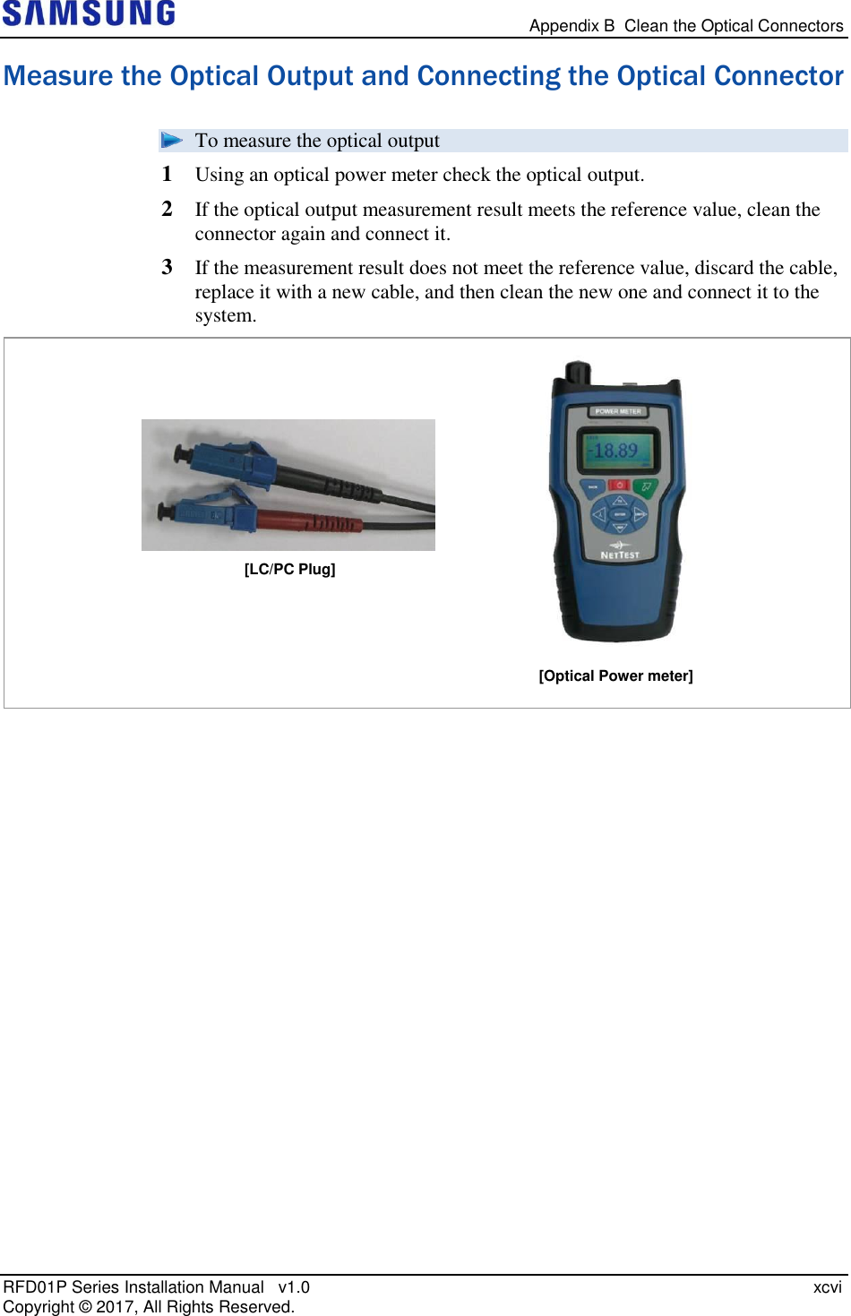   Appendix B  Clean the Optical Connectors RFD01P Series Installation Manual   v1.0    xcvi Copyright ©  2017, All Rights Reserved. Measure the Optical Output and Connecting the Optical Connector  To measure the optical output 1  Using an optical power meter check the optical output. 2  If the optical output measurement result meets the reference value, clean the connector again and connect it.  3  If the measurement result does not meet the reference value, discard the cable, replace it with a new cable, and then clean the new one and connect it to the system.   [Optical Power meter] [LC/PC Plug] 