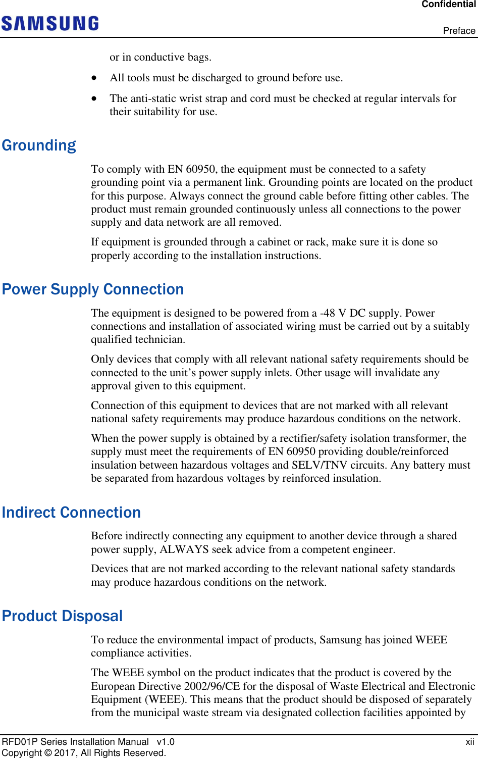 Confidential   Preface RFD01P Series Installation Manual   v1.0    xii Copyright ©  2017, All Rights Reserved. or in conductive bags.  All tools must be discharged to ground before use.  The anti-static wrist strap and cord must be checked at regular intervals for their suitability for use. Grounding To comply with EN 60950, the equipment must be connected to a safety grounding point via a permanent link. Grounding points are located on the product for this purpose. Always connect the ground cable before fitting other cables. The product must remain grounded continuously unless all connections to the power supply and data network are all removed. If equipment is grounded through a cabinet or rack, make sure it is done so properly according to the installation instructions. Power Supply Connection The equipment is designed to be powered from a -48 V DC supply. Power connections and installation of associated wiring must be carried out by a suitably qualified technician. Only devices that comply with all relevant national safety requirements should be connected to the unit’s power supply inlets. Other usage will invalidate any approval given to this equipment. Connection of this equipment to devices that are not marked with all relevant national safety requirements may produce hazardous conditions on the network. When the power supply is obtained by a rectifier/safety isolation transformer, the supply must meet the requirements of EN 60950 providing double/reinforced insulation between hazardous voltages and SELV/TNV circuits. Any battery must be separated from hazardous voltages by reinforced insulation. Indirect Connection Before indirectly connecting any equipment to another device through a shared power supply, ALWAYS seek advice from a competent engineer. Devices that are not marked according to the relevant national safety standards may produce hazardous conditions on the network. Product Disposal To reduce the environmental impact of products, Samsung has joined WEEE compliance activities. The WEEE symbol on the product indicates that the product is covered by the European Directive 2002/96/CE for the disposal of Waste Electrical and Electronic Equipment (WEEE). This means that the product should be disposed of separately from the municipal waste stream via designated collection facilities appointed by 