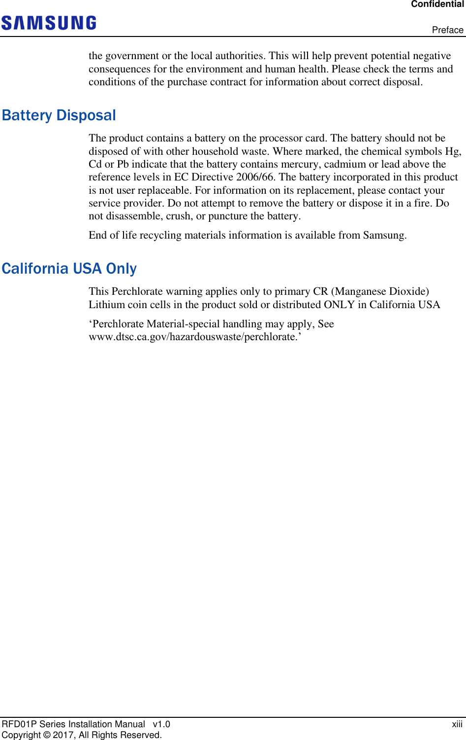 Confidential   Preface RFD01P Series Installation Manual   v1.0    xiii Copyright ©  2017, All Rights Reserved. the government or the local authorities. This will help prevent potential negative consequences for the environment and human health. Please check the terms and conditions of the purchase contract for information about correct disposal. Battery Disposal The product contains a battery on the processor card. The battery should not be disposed of with other household waste. Where marked, the chemical symbols Hg, Cd or Pb indicate that the battery contains mercury, cadmium or lead above the reference levels in EC Directive 2006/66. The battery incorporated in this product is not user replaceable. For information on its replacement, please contact your service provider. Do not attempt to remove the battery or dispose it in a fire. Do not disassemble, crush, or puncture the battery.  End of life recycling materials information is available from Samsung. California USA Only This Perchlorate warning applies only to primary CR (Manganese Dioxide) Lithium coin cells in the product sold or distributed ONLY in California USA ‘Perchlorate Material-special handling may apply, See www.dtsc.ca.gov/hazardouswaste/perchlorate.’    