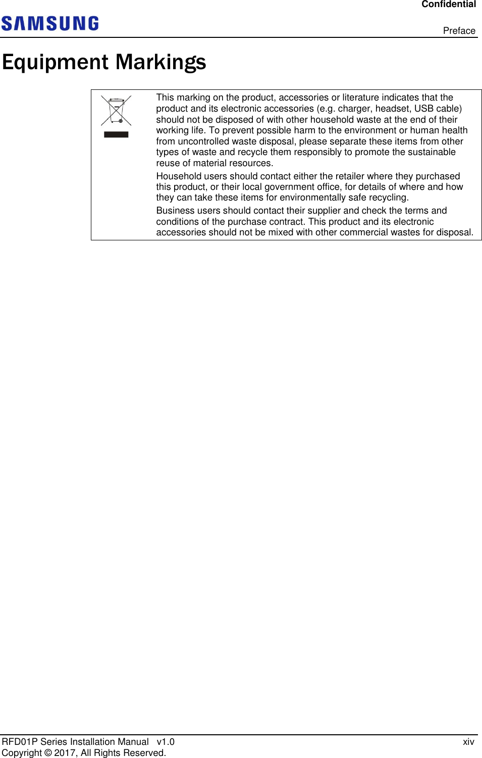 Confidential   Preface RFD01P Series Installation Manual   v1.0    xiv Copyright ©  2017, All Rights Reserved. Equipment Markings  This marking on the product, accessories or literature indicates that the product and its electronic accessories (e.g. charger, headset, USB cable) should not be disposed of with other household waste at the end of their working life. To prevent possible harm to the environment or human health from uncontrolled waste disposal, please separate these items from other types of waste and recycle them responsibly to promote the sustainable reuse of material resources. Household users should contact either the retailer where they purchased this product, or their local government office, for details of where and how they can take these items for environmentally safe recycling.  Business users should contact their supplier and check the terms and conditions of the purchase contract. This product and its electronic accessories should not be mixed with other commercial wastes for disposal.  