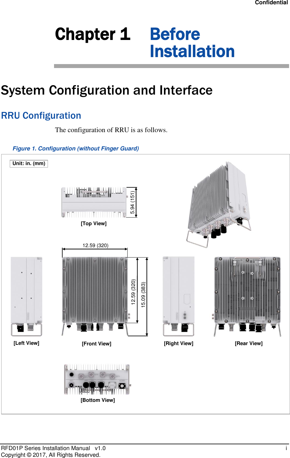 Confidential RFD01P Series Installation Manual   v1.0    i Copyright ©  2017, All Rights Reserved. Chapter 1 Before Installation System Configuration and Interface RRU Configuration The configuration of RRU is as follows. Figure 1. Configuration (without Finger Guard)  [Bottom View] 12.59 (320)  [Front View] [Top View] [Left View] [Right View] [Rear View] 15.09 (383)  5.94 (151)  12.59 (320)  Unit: in. (mm) 