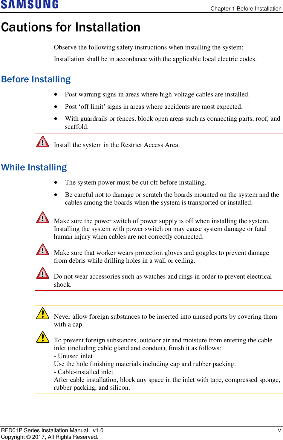   Chapter 1 Before Installation RFD01P Series Installation Manual   v1.0    v Copyright ©  2017, All Rights Reserved. Cautions for Installation Observe the following safety instructions when installing the system: Installation shall be in accordance with the applicable local electric codes. Before Installing  Post warning signs in areas where high-voltage cables are installed.  Post ‘off limit’ signs in areas where accidents are most expected.  With guardrails or fences, block open areas such as connecting parts, roof, and scaffold.  Install the system in the Restrict Access Area. While Installing  The system power must be cut off before installing.  Be careful not to damage or scratch the boards mounted on the system and the cables among the boards when the system is transported or installed.  Make sure the power switch of power supply is off when installing the system. Installing the system with power switch on may cause system damage or fatal human injury when cables are not correctly connected.  Make sure that worker wears protection gloves and goggles to prevent damage from debris while drilling holes in a wall or ceiling.  Do not wear accessories such as watches and rings in order to prevent electrical shock.   Never allow foreign substances to be inserted into unused ports by covering them with a cap.  To prevent foreign substances, outdoor air and moisture from entering the cable inlet (including cable gland and conduit), finish it as follows:  - Unused inlet  Use the hole finishing materials including cap and rubber packing. - Cable-installed inlet  After cable installation, block any space in the inlet with tape, compressed sponge, rubber packing, and silicon. 