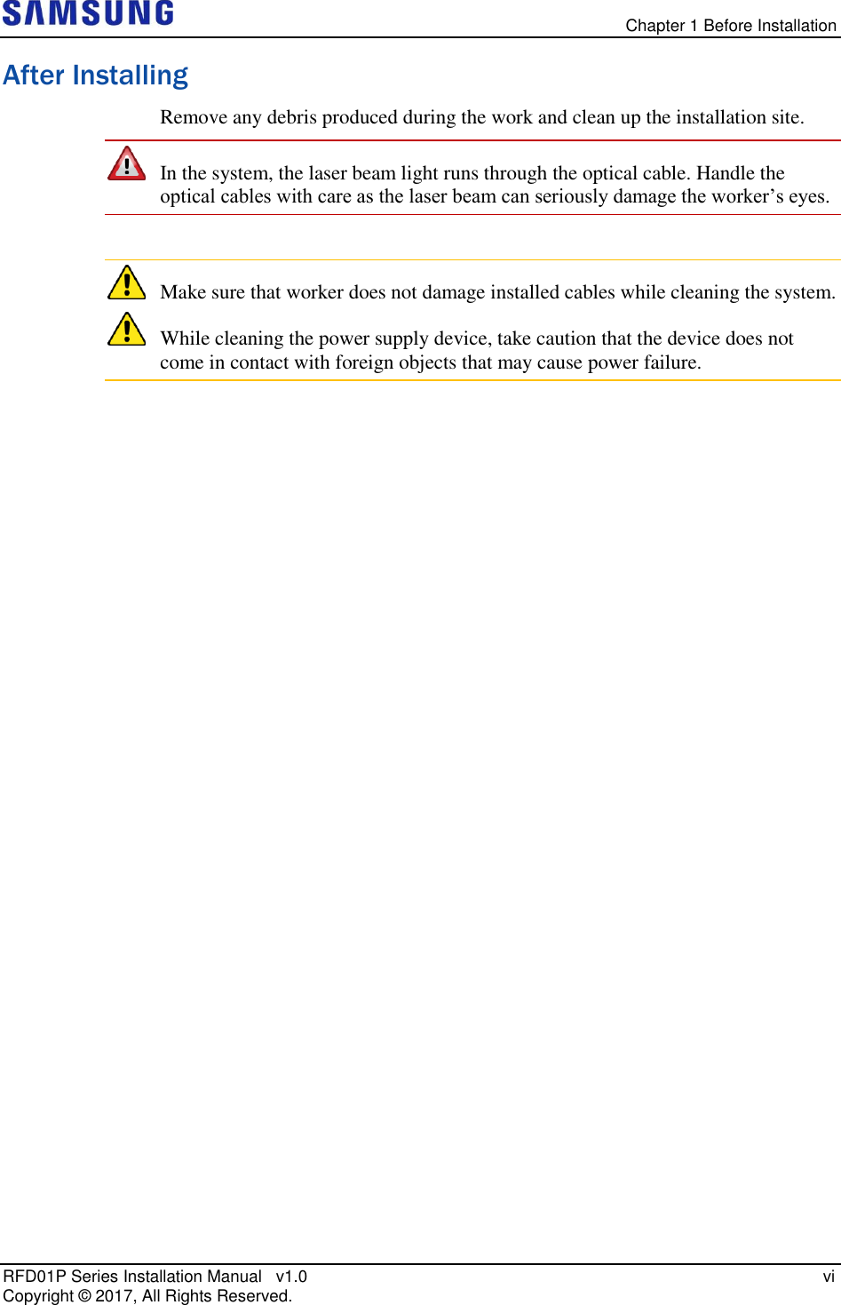  Chapter 1 Before Installation RFD01P Series Installation Manual   v1.0   vi Copyright ©  2017, All Rights Reserved. After Installing Remove any debris produced during the work and clean up the installation site.  In the system, the laser beam light runs through the optical cable. Handle the optical cables with care as the laser beam can seriously damage the worker’s eyes.   Make sure that worker does not damage installed cables while cleaning the system.  While cleaning the power supply device, take caution that the device does not come in contact with foreign objects that may cause power failure.   