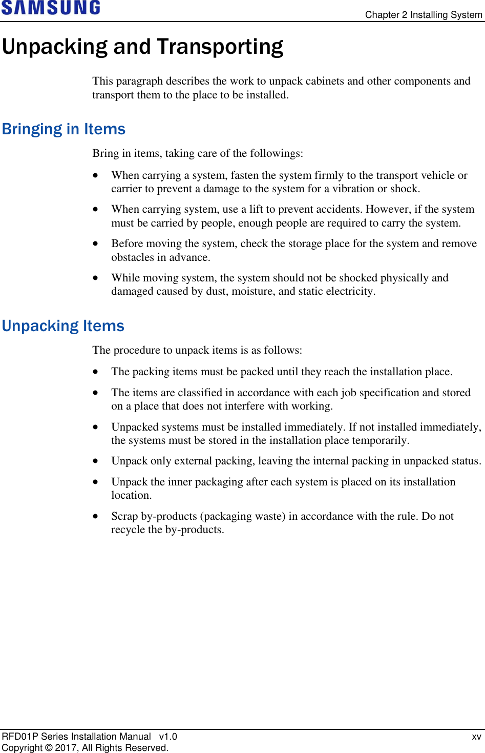   Chapter 2 Installing System RFD01P Series Installation Manual   v1.0   xv Copyright ©  2017, All Rights Reserved. Unpacking and Transporting This paragraph describes the work to unpack cabinets and other components and transport them to the place to be installed. Bringing in Items Bring in items, taking care of the followings:  When carrying a system, fasten the system firmly to the transport vehicle or carrier to prevent a damage to the system for a vibration or shock.  When carrying system, use a lift to prevent accidents. However, if the system must be carried by people, enough people are required to carry the system.  Before moving the system, check the storage place for the system and remove obstacles in advance.  While moving system, the system should not be shocked physically and damaged caused by dust, moisture, and static electricity. Unpacking Items The procedure to unpack items is as follows:  The packing items must be packed until they reach the installation place.   The items are classified in accordance with each job specification and stored on a place that does not interfere with working.  Unpacked systems must be installed immediately. If not installed immediately, the systems must be stored in the installation place temporarily.  Unpack only external packing, leaving the internal packing in unpacked status.  Unpack the inner packaging after each system is placed on its installation location.  Scrap by-products (packaging waste) in accordance with the rule. Do not recycle the by-products.    