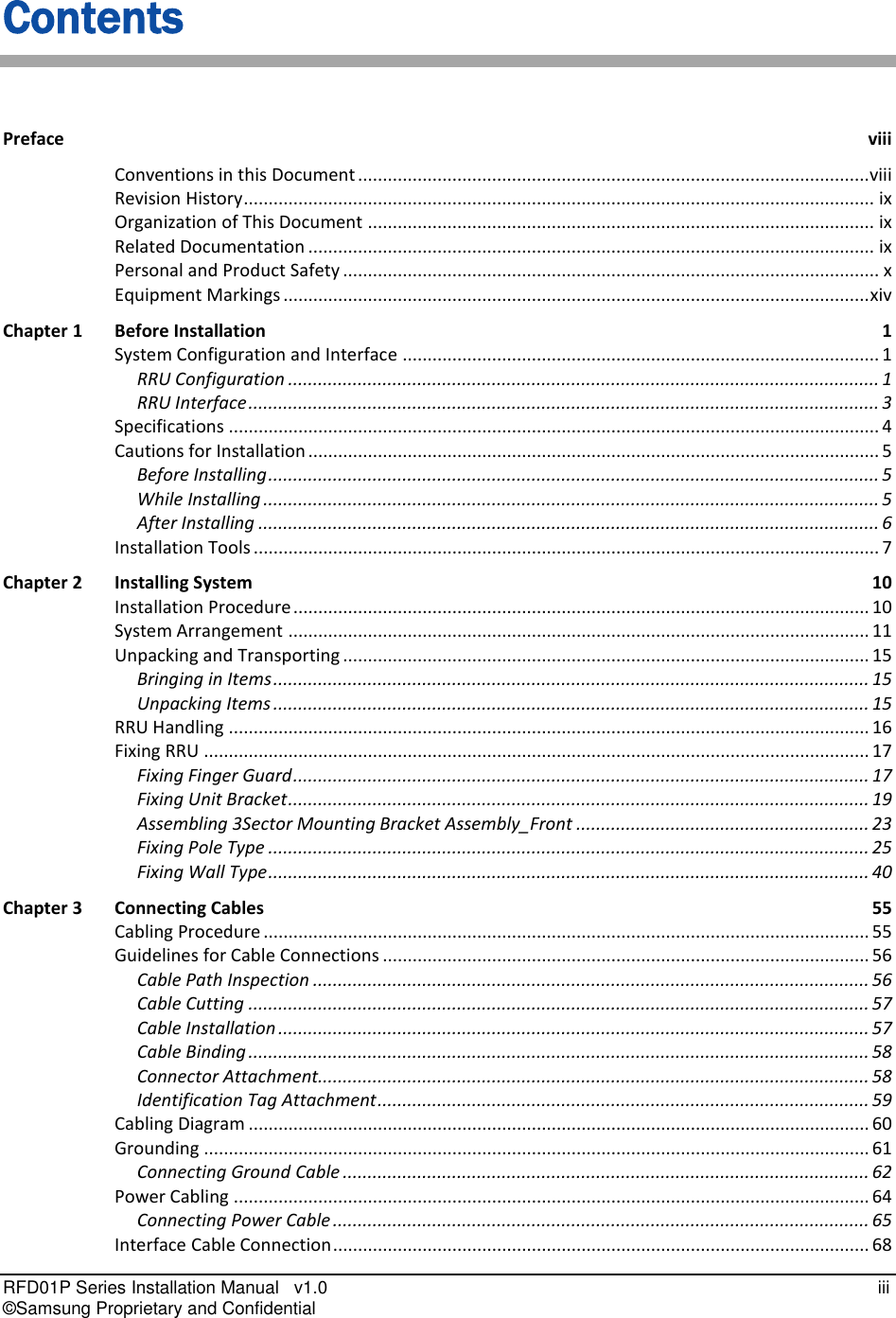  RFD01P Series Installation Manual   v1.0   iii © Samsung Proprietary and Confidential Contents Preface  viii Conventions in this Document ....................................................................................................... viii Revision History ............................................................................................................................... ix Organization of This Document ...................................................................................................... ix Related Documentation .................................................................................................................. ix Personal and Product Safety ............................................................................................................ x Equipment Markings ...................................................................................................................... xiv Chapter 1 Before Installation  1 System Configuration and Interface ................................................................................................ 1 RRU Configuration ....................................................................................................................... 1 RRU Interface ............................................................................................................................... 3 Specifications ................................................................................................................................... 4 Cautions for Installation ................................................................................................................... 5 Before Installing ........................................................................................................................... 5 While Installing ............................................................................................................................ 5 After Installing ............................................................................................................................. 6 Installation Tools .............................................................................................................................. 7 Chapter 2 Installing System  10 Installation Procedure .................................................................................................................... 10 System Arrangement ..................................................................................................................... 11 Unpacking and Transporting .......................................................................................................... 15 Bringing in Items ........................................................................................................................ 15 Unpacking Items ........................................................................................................................ 15 RRU Handling ................................................................................................................................. 16 Fixing RRU ...................................................................................................................................... 17 Fixing Finger Guard .................................................................................................................... 17 Fixing Unit Bracket ..................................................................................................................... 19 Assembling 3Sector Mounting Bracket Assembly_Front ........................................................... 23 Fixing Pole Type ......................................................................................................................... 25 Fixing Wall Type ......................................................................................................................... 40 Chapter 3 Connecting Cables  55 Cabling Procedure .......................................................................................................................... 55 Guidelines for Cable Connections .................................................................................................. 56 Cable Path Inspection ................................................................................................................ 56 Cable Cutting ............................................................................................................................. 57 Cable Installation ....................................................................................................................... 57 Cable Binding ............................................................................................................................. 58 Connector Attachment............................................................................................................... 58 Identification Tag Attachment ................................................................................................... 59 Cabling Diagram ............................................................................................................................. 60 Grounding ...................................................................................................................................... 61 Connecting Ground Cable .......................................................................................................... 62 Power Cabling ................................................................................................................................ 64 Connecting Power Cable ............................................................................................................ 65 Interface Cable Connection ............................................................................................................ 68 