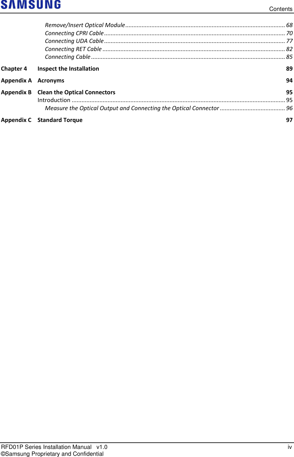   Contents RFD01P Series Installation Manual   v1.0   iv © Samsung Proprietary and Confidential Remove/Insert Optical Module .................................................................................................. 68 Connecting CPRI Cable ............................................................................................................... 70 Connecting UDA Cable ............................................................................................................... 77 Connecting RET Cable ................................................................................................................ 82 Connecting Cable ....................................................................................................................... 85 Chapter 4 Inspect the Installation  89 Appendix A Acronyms  94 Appendix B Clean the Optical Connectors  95 Introduction ................................................................................................................................... 95 Measure the Optical Output and Connecting the Optical Connector ........................................ 96 Appendix C Standard Torque  97  