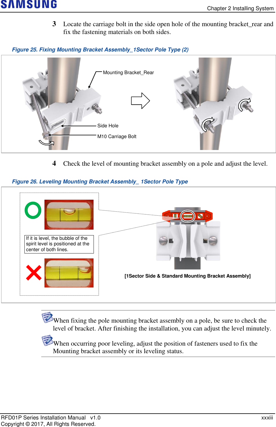   Chapter 2 Installing System RFD01P Series Installation Manual   v1.0    xxxiii Copyright ©  2017, All Rights Reserved. 3  Locate the carriage bolt in the side open hole of the mounting bracket_rear and fix the fastening materials on both sides. Figure 25. Fixing Mounting Bracket Assembly_1Sector Pole Type (2)  4  Check the level of mounting bracket assembly on a pole and adjust the level. Figure 26. Leveling Mounting Bracket Assembly_ 1Sector Pole Type   When fixing the pole mounting bracket assembly on a pole, be sure to check the level of bracket. After finishing the installation, you can adjust the level minutely.  When occurring poor leveling, adjust the position of fasteners used to fix the Mounting bracket assembly or its leveling status.   If it is level, the bubble of the spirit level is positioned at the center of both lines. [1Sector Side &amp; Standard Mounting Bracket Assembly]  Mounting Bracket_Rear Side Hole M10 Carriage Bolt 