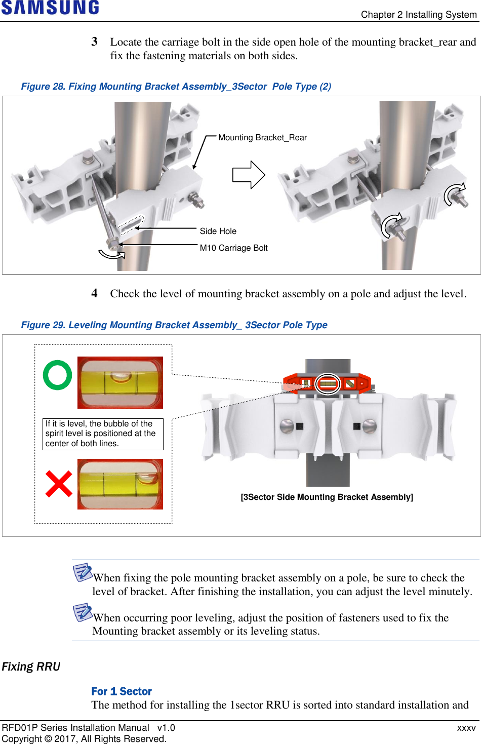   Chapter 2 Installing System RFD01P Series Installation Manual   v1.0    xxxv Copyright ©  2017, All Rights Reserved. 3  Locate the carriage bolt in the side open hole of the mounting bracket_rear and fix the fastening materials on both sides. Figure 28. Fixing Mounting Bracket Assembly_3Sector  Pole Type (2)  4  Check the level of mounting bracket assembly on a pole and adjust the level. Figure 29. Leveling Mounting Bracket Assembly_ 3Sector Pole Type   When fixing the pole mounting bracket assembly on a pole, be sure to check the level of bracket. After finishing the installation, you can adjust the level minutely.  When occurring poor leveling, adjust the position of fasteners used to fix the Mounting bracket assembly or its leveling status. Fixing RRU For 1 Sector The method for installing the 1sector RRU is sorted into standard installation and [3Sector Side Mounting Bracket Assembly]  If it is level, the bubble of the spirit level is positioned at the center of both lines. Side Hole M10 Carriage Bolt  Mounting Bracket_Rear 